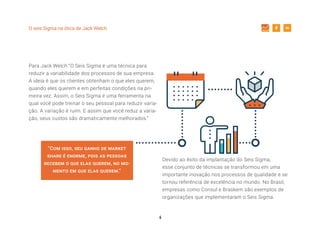 6
O seis Sigma na ótica de Jack Welch
Para Jack Welch “O Seis Sigma é uma técnica para
reduzir a variabilidade dos processos de sua empresa.
A ideia é que os clientes obtenham o que eles querem,
quando eles querem e em perfeitas condições na pri-
meira vez. Assim, o Seis Sigma é uma ferramenta na
qual você pode treinar o seu pessoal para reduzir varia-
ção. A variação é ruim. E assim que você reduz a varia-
ção, seus custos são dramaticamente melhorados.”
Devido ao êxito da implantação do Seis Sigma,
esse conjunto de técnicas se transformou em uma
importante inovação nos processos de qualidade e se
tornou referência de excelência no mundo. No Brasil,
empresas como Consul e Braskem são exemplos de
organizações que implementaram o Seis Sigma.
“Com isso, seu ganho de market
share é enorme, pois as pessoas
recebem o que elas querem, no mo-
mento em que elas querem.”
 