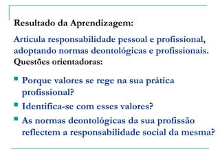 Resultado da Aprendizagem:
Articula responsabilidade pessoal e profissional,
adoptando normas deontológicas e profissionais.
Questões orientadoras:
 Porque valores se rege na sua prática
profissional?
 Identifica-se com esses valores?
 As normas deontológicas da sua profissão
reflectem a responsabilidade social da mesma?
 