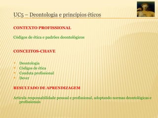  Deontologia
 Códigos de ética
 Conduta profissional
 Dever
RESULTADO DE APRENDIZAGEM
Articula responsabilidade pessoal e profissional, adoptando normas deontológicas e
profissionais
CONTEXTO PROFISSIONAL
Códigos de ética e padrões deontológicos
CONCEITOS-CHAVE
 