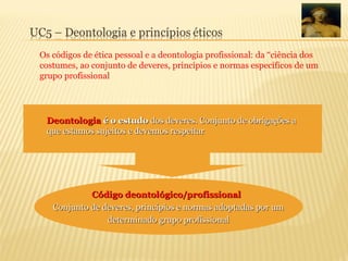 Os códigos de ética pessoal e a deontologia profissional: da “ciência dos
costumes, ao conjunto de deveres, princípios e normas específicos de um
grupo profissional
Deontologia
Deontologia é o estudo
é o estudo dos deveres. Conjunto de obrigações a
dos deveres. Conjunto de obrigações a
que estamos sujeitos e devemos respeitar
que estamos sujeitos e devemos respeitar
Código deontológico/profissional
Código deontológico/profissional
Conjunto de deveres, princípios e normas adoptadas por um
Conjunto de deveres, princípios e normas adoptadas por um
determinado grupo profissional
determinado grupo profissional
 