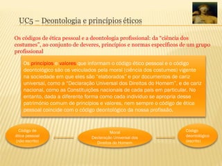 Os códigos de ética pessoal e a deontologia profissional: da “ciência dos
costumes”, ao conjunto de deveres, princípios e normas específicos de um grupo
profissional
Os princípios e valores que informam o código ético pessoal e o código
deontológico são os veiculados pela moral (ciência dos costumes) vigente
na sociedade em que eles são “elaborados” e por documentos de cariz
universal, como a “Declaração Universal dos Direitos do Homem”, e de cariz
nacional, como as Constituições nacionais de cada país em particular. No
entanto, dada a diferente forma como cada indivíduo se apropria desse
património comum de princípios e valores, nem sempre o código de ética
pessoal coincide com o código deontológico da nossa profissão.
Moral
Declaração Universal dos
Direitos do Homem
Código de
ética pessoal
(não escrito)
Código
deontológico
(escrito)
 