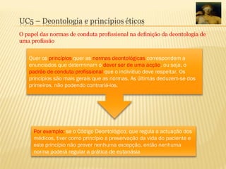 O papel das normas de conduta profissional na definição da deontologia de
uma profissão
Quer os princípios quer as normas deontológicas correspondem a
enunciados que determinam o dever ser de uma acção, ou seja, o
padrão de conduta profissional que o indivíduo deve respeitar. Os
princípios são mais gerais que as normas. As últimas deduzem-se dos
primeiros, não podendo contrariá-los.
Por exemplo: se o Código Deontológico, que regula a actuação dos
médicos, tiver como princípio a preservação da vida do paciente e
este princípio não prever nenhuma excepção, então nenhuma
norma poderá regular a prática de eutanásia
 
