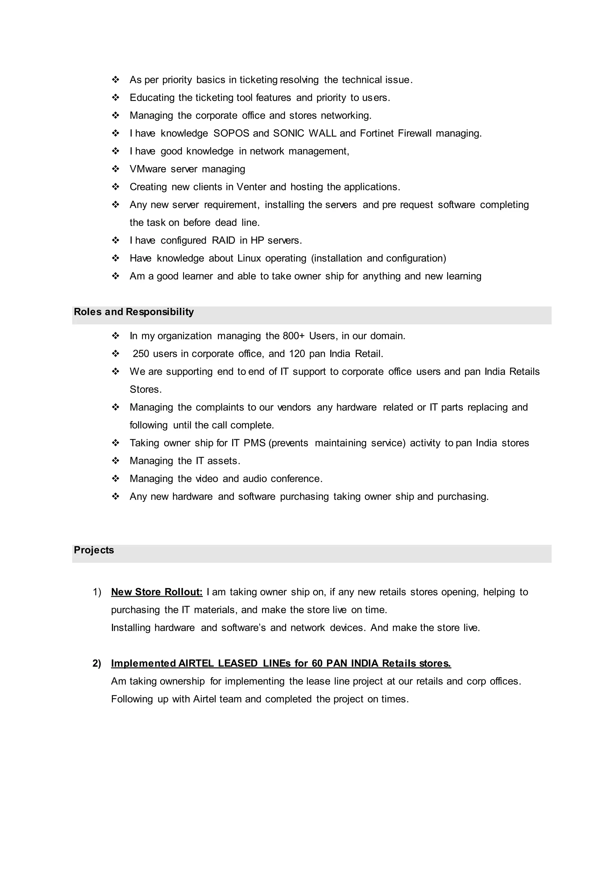  As per priority basics in ticketing resolving the technical issue.
 Educating the ticketing tool features and priority to users.
 Managing the corporate office and stores networking.
 I have knowledge SOPOS and SONIC WALL and Fortinet Firewall managing.
 I have good knowledge in network management,
 VMware server managing
 Creating new clients in Venter and hosting the applications.
 Any new server requirement, installing the servers and pre request software completing
the task on before dead line.
 I have configured RAID in HP servers.
 Have knowledge about Linux operating (installation and configuration)
 Am a good learner and able to take owner ship for anything and new learning
Roles and Responsibility
 In my organization managing the 800+ Users, in our domain.
 250 users in corporate office, and 120 pan India Retail.
 We are supporting end to end of IT support to corporate office users and pan India Retails
Stores.
 Managing the complaints to our vendors any hardware related or IT parts replacing and
following until the call complete.
 Taking owner ship for IT PMS (prevents maintaining service) activity to pan India stores
 Managing the IT assets.
 Managing the video and audio conference.
 Any new hardware and software purchasing taking owner ship and purchasing.
Projects
1) New Store Rollout: I am taking owner ship on, if any new retails stores opening, helping to
purchasing the IT materials, and make the store live on time.
Installing hardware and software’s and network devices. And make the store live.
2) Implemented AIRTEL LEASED LINEs for 60 PAN INDIA Retails stores.
Am taking ownership for implementing the lease line project at our retails and corp offices.
Following up with Airtel team and completed the project on times.
 
