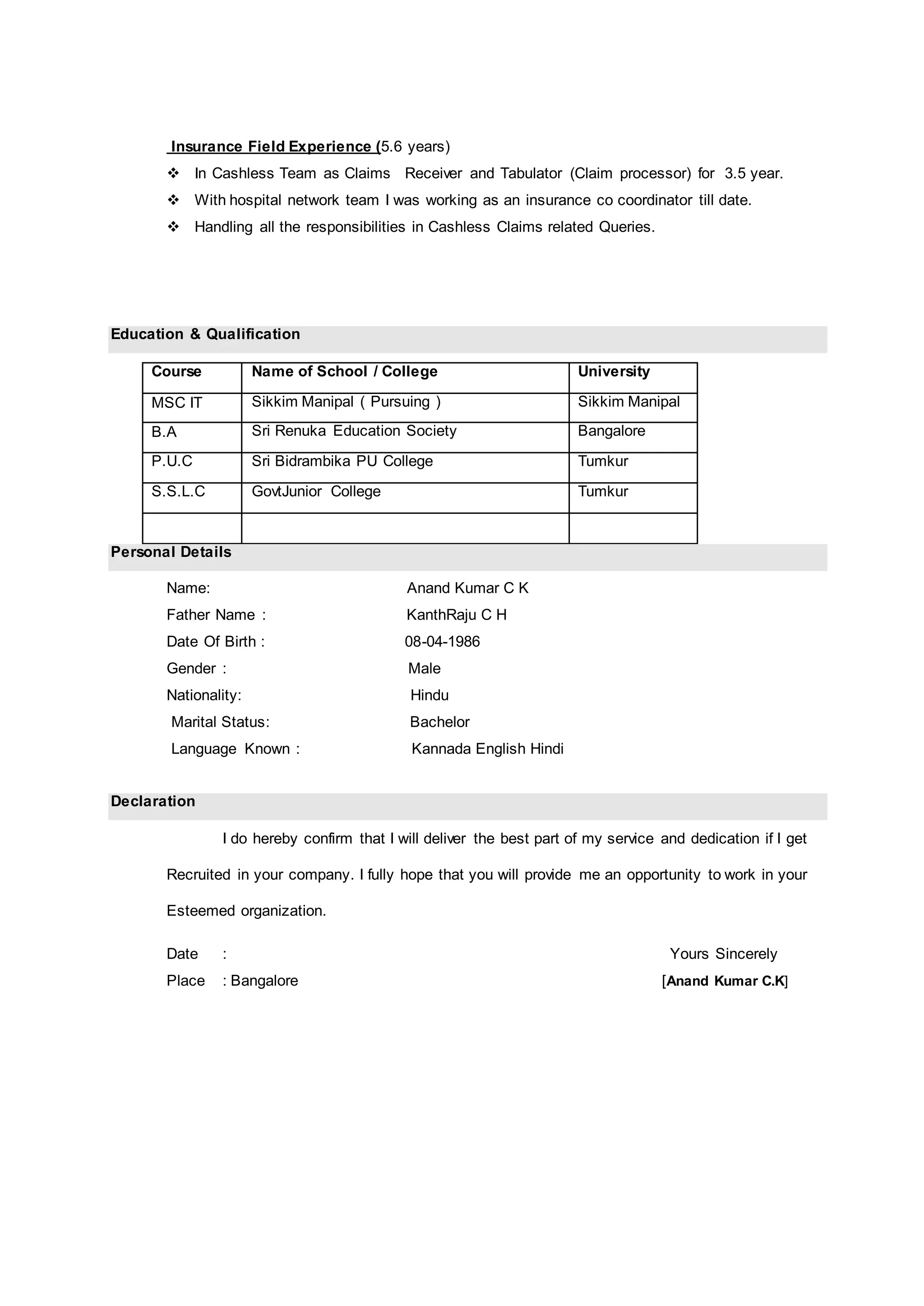 Insurance Field Experience (5.6 years)
 In Cashless Team as Claims Receiver and Tabulator (Claim processor) for 3.5 year.
 With hospital network team I was working as an insurance co coordinator till date.
 Handling all the responsibilities in Cashless Claims related Queries.
Education & Qualification
Course Name of School / College University
MSC IT Sikkim Manipal ( Pursuing ) Sikkim Manipal
B.A Sri Renuka Education Society Bangalore
P.U.C Sri Bidrambika PU College Tumkur
S.S.L.C GovtJunior College Tumkur
Personal Details
Name: Anand Kumar C K
Father Name : KanthRaju C H
Date Of Birth : 08-04-1986
Gender : Male
Nationality: Hindu
Marital Status: Bachelor
Language Known : Kannada English Hindi
Declaration
I do hereby confirm that I will deliver the best part of my service and dedication if I get
Recruited in your company. I fully hope that you will provide me an opportunity to work in your
Esteemed organization.
Date : Yours Sincerely
Place : Bangalore [Anand Kumar C.K]
 