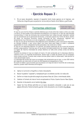 Operación Microsoft Word
Cartilla de Ejercicios - Operación Básica Página 15
Centro de Capacitación en Informática
-------- EEEEEEEEjjjjjjjjeeeeeeeerrrrrrrrcccccccciiiiiiiicccccccciiiiiiiioooooooo RRRRRRRReeeeeeeeppppppppaaaaaaaassssssssoooooooo 33333333 --------
1) En un nuevo documento, ingresar el siguiente texto (como aparece en el impreso, con
faltas de ortografía para su posterior corrección) en fuente Arial 10ptos y justificado:
Tormentas eléctricas
El rayo es una enorme chispa o coriente eléctrica que circula entre dos nubes o entre una nube
y la tierra. El rayo puede cruzar kilómetros de distancia y se origina en un tipo de nube llamada
cumulonimbus o nube de tormenta (los cumulunimbus son nubes de gran extensión vertical
que se caracterizan por la generación de lluvias, a menudo superan los 10 Km de altura, dentro
de estas, es frecuente encontrar fuertes corrientes de aire, turbulencia, regiones con
temperaturas muy inferiores a a la de congelación, cristales de hielo y granizos).
El rayo es uno de los fenómenos más peligrosos de la atmósfera y dura unos pocos segundos,
es siempre brillante y casi nunca sigue una línea recta para llegar al suelo o quedarse
suspendido en el aire, adoptando formas parecidas a las raíces de un árbol.
El rayo es una descarga eléctrica. En general, las partes superiores de las nuves de tormenta
poseen carga positiva, mientras que en las partes centrales predominan las cargas negativas.
La región de máxima intensidad de campo eléctrico se halla entre ambas zonas de distinta
polaridad.
Cuando se produse el rayo se origina el trueno. El calor producido por la descarga eléctrica,
calienta el aire y lo expande bruscamente, dando lugar a ondas de presión que se propagan
como ondas sonoras. Cuando esas ondas sonoras pasan sobre el observador, éste persive el
ruido denominado trueno.
La velocidad del sonido del trueno se propaga más lentamente que el rayo, a unos 300 metros
por segundo, por esta razón el trueno se olle después de desaparecer el rayo.
El trueno se debe a que el sonido que se produce a lo largo de todo el recorrido de la descarga
eléctrica, puede medir kilómetros de longitud.
2) Aplicar el corrector ortográfico a todo el documento.
3) Buscar la palabra “expande” y reemplazarla por un sinónimo acorde a la redacción.
4) Definir en todos los párrafos sangría de primera línea de 1,5cm e interlineado doble.
5) Cambiar el formato de todo el texto exceptuando al título a fuente Courier New 12ptos.
6) Guardar el documento con el nombre Ej-3.doc.
7) Copiar los tres últimos párrafos en un nuevo documento colocando a cada uno en una
página diferente. Posteriormente guardar dicho documento con el nombre Ej-3B.doc
Fuente Arial 18ptos,
subrayado y color verde
Fuente Arial 10ptos
y justificado
 