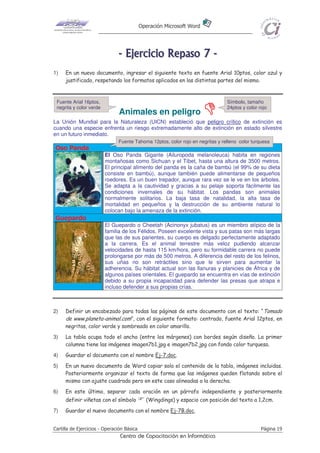 Operación Microsoft Word
Cartilla de Ejercicios - Operación Básica Página 19
Centro de Capacitación en Informática
-------- EEEEEEEEjjjjjjjjeeeeeeeerrrrrrrrcccccccciiiiiiiicccccccciiiiiiiioooooooo RRRRRRRReeeeeeeeppppppppaaaaaaaassssssssoooooooo 77777777 --------
1) En un nuevo documento, ingresar el siguiente texto en fuente Arial 10ptos, color azul y
justificado, respetando los formatos aplicados en las distintas partes del mismo.
Animales en peligro
La Unión Mundial para la Naturaleza (UICN) estableció que peligro crítico de extinción es
cuando una especie enfrenta un riesgo extremadamente alto de extinción en estado silvestre
en un futuro inmediato.
Oso Panda
El Oso Panda Gigante (Ailuropoda melanoleuca) habita en regiones
montañosas como Sichuan y el Tíbet, hasta una altura de 3500 metros.
El principal alimento del panda es la caña de bambú (el 99% de su dieta
consiste en bambú), aunque también puede alimentarse de pequeños
roedores. Es un buen trepador, aunque rara vez se le ve en los árboles.
Se adapta a la cautividad y gracias a su pelaje soporta fácilmente las
condiciones invernales de su hábitat. Los pandas son animales
normalmente solitarios. La baja tasa de natalidad, la alta tasa de
mortalidad en pequeños y la destrucción de su ambiente natural lo
colocan bajo la amenaza de la extinción.
Guepardo
El Guepardo o Cheetah (Acinonyx jubatus) es un miembro atípico de la
familia de los Félidos. Poseen excelente vista y sus patas son más largas
que las de sus parientes, su cuerpo es delgado perfectamente adaptado
a la carrera. Es el animal terrestre más veloz pudiendo alcanzar
velocidades de hasta 115 km/hora, pero su formidable carrera no puede
prolongarse por más de 500 metros. A diferencia del resto de los felinos,
sus uñas no son retráctiles sino que le sirven para aumentar la
adherencia. Su hábitat actual son las llanuras y planicies de África y de
algunos países orientales. El guepardo se encuentra en vías de extinción
debido a su propia incapacidad para defender las presas que atrapa e
incluso defender a sus propias crías.
2) Definir un encabezado para todas las páginas de este documento con el texto: “Tomado
de www.planeta-animal.com”, con el siguiente formato: centrado, fuente Arial 12ptos, en
negritas, color verde y sombreado en color amarillo.
3) La tabla ocupa todo el ancho (entre los márgenes) con bordes según diseño. La primer
columna tiene las imágenes imagen7b1.jpg e imagen7b2.jpg con fondo color turquesa.
4) Guardar el documento con el nombre Ej-7.doc.
5) En un nuevo documento de Word copiar solo el contenido de la tabla, imágenes incluidas.
Posteriormente organizar el texto de forma que las imágenes queden flotando sobre el
mismo con ajuste cuadrado pero en este caso alineadas a la derecha.
6) En este último, separar cada oración en un párrafo independiente y posteriormente
definir viñetas con el símbolo (Wingdings) y espacio con posición del texto a 1,2cm.
7) Guardar el nuevo documento con el nombre Ej-7B.doc.
Fuente Arial 16ptos,
negrita y color verde
Símbolo, tamaño
24ptos y color rojo
Fuente Tahoma 12ptos, color rojo en negritas y relleno color turquesa
 