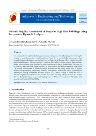 69
Seismic Fragility Assessment of Irregular High Rise Buildings using
Incremental Dynamic Analysis
Avinash Bhandari, Rajan Suwal*
, Aakarsha Khawas
Department of Civil Engineering, Pulchowk Campus, IOE, TU, Nepal
Abstract
The construction of high rise buildings is common in city areas. These buildings may be irregular
because of aesthetics or other requirements. As Nepal lies in a seismically active region these
irregular high rise buildings may not perform well during earthquakes. Two existing irregular
high rise buildings are taken as case study buildings that had pre-existing torsion. Shear walls are
added to the building at the required location to minimize torsion in the buildings. The objective
of the study is to determine the performance of building with and without torsional irregularity.
The seismic performance of all the buildings is carried out by taking seven pairs of ground
motions using nonlinear time history analysis. These ground motions are scaled to the required
intensity to develop incremental dynamic analysis (IDA) curve. These IDA curves are used to
develop fragility curves to access the performance in the buildings. The result from the analysis
showed that performance in one building improved by 35% and in another by 70% at the peak
ground acceleration (PGA) of 0.35g.
Keywords: high rise, irregularity, IDA, seismic performance
1. Introduction
Nepal lies in the Himalayan seismic belt and has faced several minor and major earthquakes in the past. These
Himalayas are the youngest chain of the mountain and are believed to be evolving causing unstable geological
and geomorphological conditions [1]. This Himalayan region has a long history of strong ground motion
and has experienced some earthquakes with a magnitude exceeding 7.5 since 1255 A.D. [2]. The construction
of high rise structures is common in city areas to meet the demand of the growing population. Due to the
requirement of an aesthetic and unique solution by architects, irregular structures are constructed which may
cause unfavorable behavior of the entire structure or structural components. When the distribution of mass
and stiffness in a multi-story concrete building is uneven, it leads to torsional sensitivity in the structure under
seismic activity or wind. The torsional sensitivity of the structure can be reduced by changing the orientation of
columns or adding shear walls to the structure. [3]. Torsional irregularity also exists in a building if the natural
period corresponding to the fundamental torsional mode is more than the first two translational modes [4].
Advances in Engineering and Technology
An International Journal
Advances in Engineering and Technology: An International Journal | Vol. 2 | Issue 1 | 69-76
*
Corresponding author
Emails: rajan_suwal@yahoo.com (R. Suwal)
 