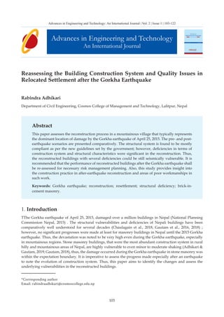 103
Reassessing the Building Construction System and Quality Issues in
Relocated Settlement after the Gorkha Earthquake
Rabindra Adhikari
Department of Civil Engineering, Cosmos College of Management and Technology, Lalitpur, Nepal
Abstract
This paper assesses the reconstruction process in a mountainous village that typically represents
the dominant location of damage by the Gorkha earthquake of April 25, 2015. The pre- and post-
earthquake scenarios are presented comparatively. The structural system is found to be mostly
compliant as per the new guidelines set by the government; however, deficiencies in terms of
construction system and structural characteristics were significant in the reconstruction. Thus,
the reconstructed buildings with several deficiencies could be still seismically vulnerable. It is
recommended that the performance of reconstructed buildings after the Gorkha earthquake shall
be re-assessed for necessary risk management planning. Also, this study provides insight into
the construction practice in after-earthquake reconstruction and areas of poor workmanships in
such work.
Keywords: Gorkha earthquake; reconstruction; resettlement; structural deficiency; brick-in-
cement masonry.
1. Introduction
TThe Gorkha earthquake of April 25, 2015, damaged over a million buildings in Nepal (National Planning
Commission Nepal, 2015) . The structural vulnerabilities and deficiencies of Nepali buildings have been
comparatively well understood for several decades (Chaulagain et al., 2018; Gautam et al., 2016, 2018) ;
however, no significant progresses were made at least for masonry buildings in Nepal until the 2015 Gorkha
earthquake. Thus, the devastation was noted to be very high even during the Gorkha earthquake, especially
in mountainous regions. Stone masonry buildings, that were the most abundant construction system in rural
hilly and mountainous areas of Nepal, are highly vulnerable to even minor to moderate shaking (Adhikari &
Gautam, 2019; Gautam, 2018), thus, the damage occurred during the Gorkha earthquake in stone masonry was
within the expectation boundary. It is imperative to assess the progress made especially after an earthquake
to note the evolution of construction system. Thus, this paper aims to identify the changes and assess the
underlying vulnerabilities in the reconstructed buildings.
Advances in Engineering and Technology
An International Journal
Advances in Engineering and Technology: An International Journal | Vol. 2 | Issue 1 | 103-122
*Corresponding author
Email: rabindraadhikari@cosmoscollege.edu.np
 