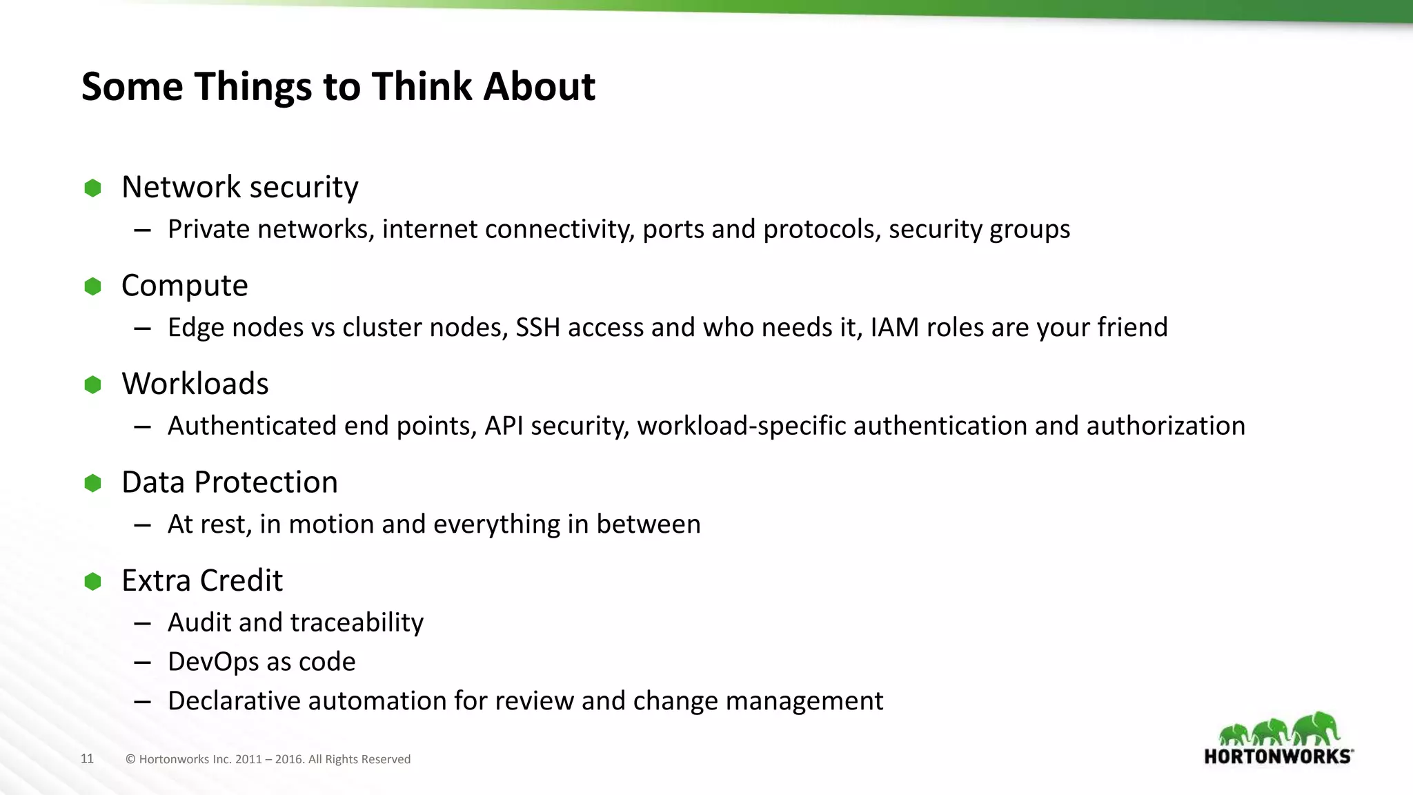 11 © Hortonworks Inc. 2011 – 2016. All Rights Reserved
Some Things to Think About
 Network security
– Private networks, internet connectivity, ports and protocols, security groups
 Compute
– Edge nodes vs cluster nodes, SSH access and who needs it, IAM roles are your friend
 Workloads
– Authenticated end points, API security, workload-specific authentication and authorization
 Data Protection
– At rest, in motion and everything in between
 Extra Credit
– Audit and traceability
– DevOps as code
– Declarative automation for review and change management
 