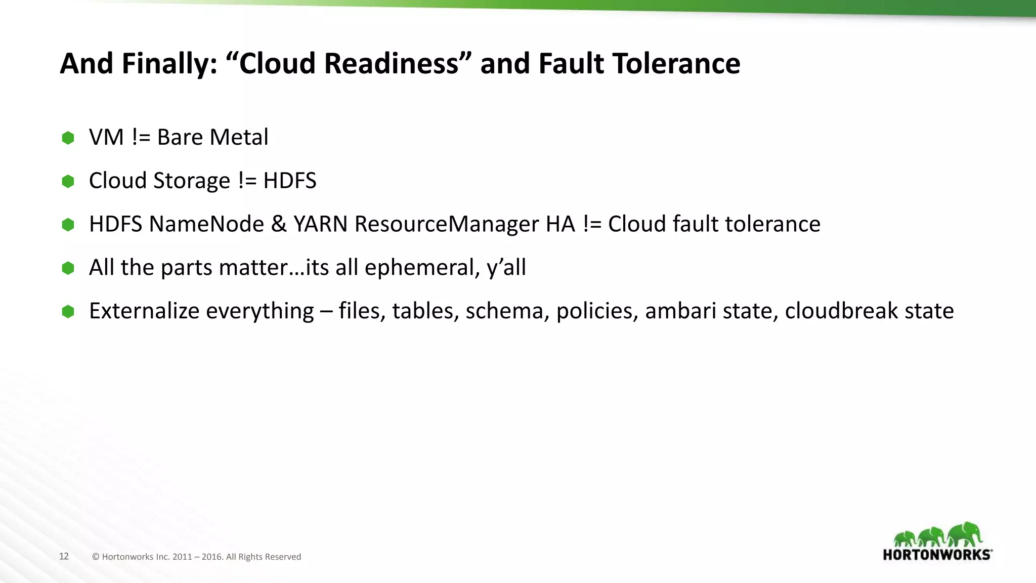 12 © Hortonworks Inc. 2011 – 2016. All Rights Reserved
And Finally: “Cloud Readiness” and Fault Tolerance
 VM != Bare Metal
 Cloud Storage != HDFS
 HDFS NameNode & YARN ResourceManager HA != Cloud fault tolerance
 All the parts matter…its all ephemeral, y’all
 Externalize everything – files, tables, schema, policies, ambari state, cloudbreak state
 