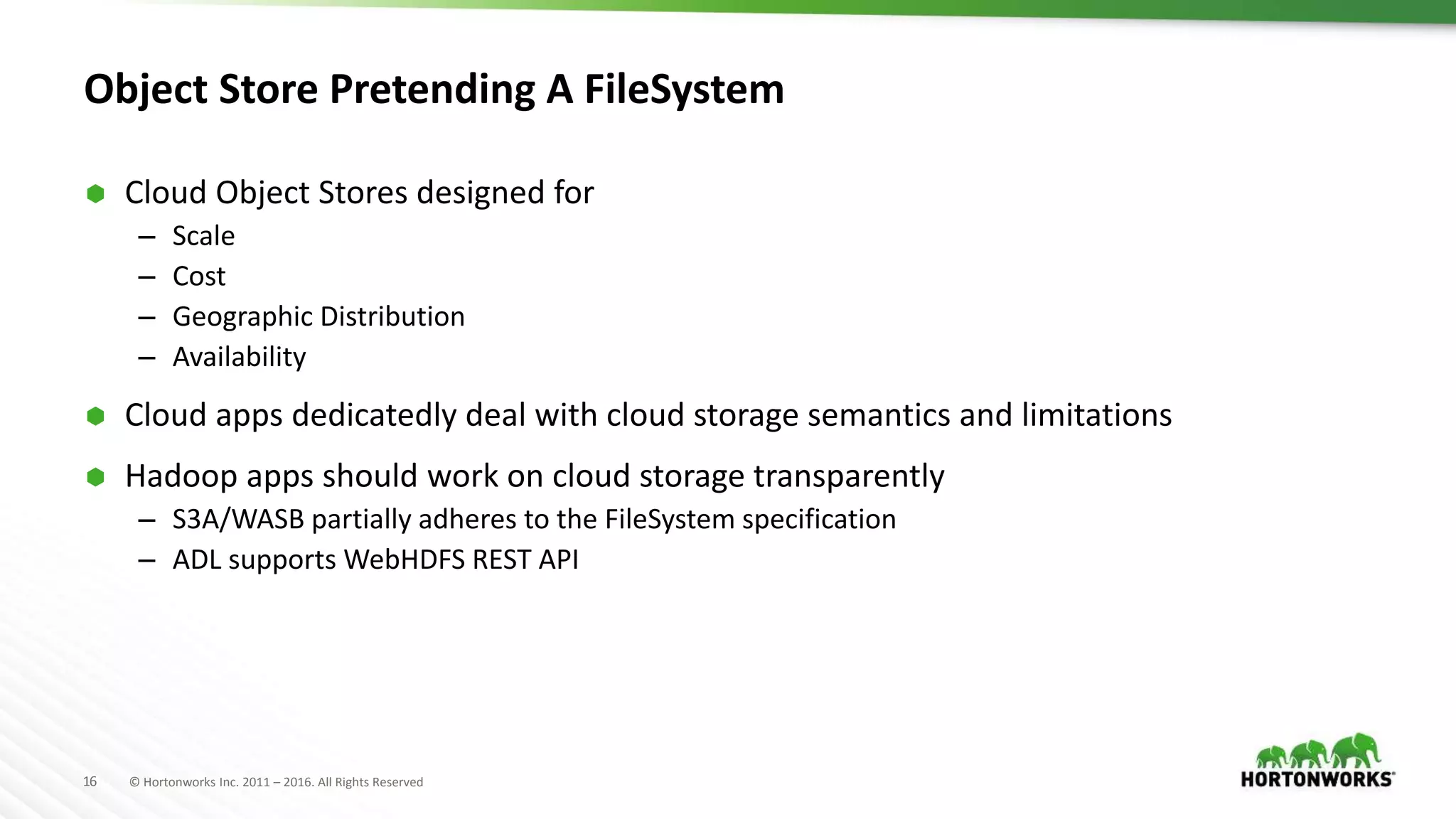 16 © Hortonworks Inc. 2011 – 2016. All Rights Reserved
Object Store Pretending A FileSystem
 Cloud Object Stores designed for
– Scale
– Cost
– Geographic Distribution
– Availability
 Cloud apps dedicatedly deal with cloud storage semantics and limitations
 Hadoop apps should work on cloud storage transparently
– S3A/WASB partially adheres to the FileSystem specification
– ADL supports WebHDFS REST API
 