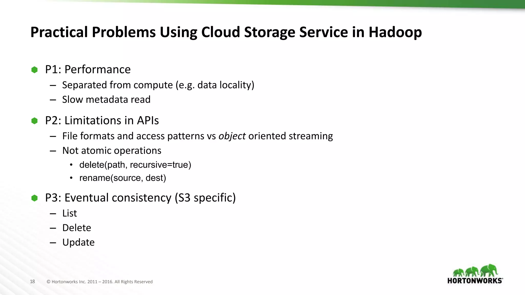 18 © Hortonworks Inc. 2011 – 2016. All Rights Reserved
Practical Problems Using Cloud Storage Service in Hadoop
 P1: Performance
– Separated from compute (e.g. data locality)
– Slow metadata read
 P2: Limitations in APIs
– File formats and access patterns vs object oriented streaming
– Not atomic operations
• delete(path, recursive=true)
• rename(source, dest)
 P3: Eventual consistency (S3 specific)
– List
– Delete
– Update
 