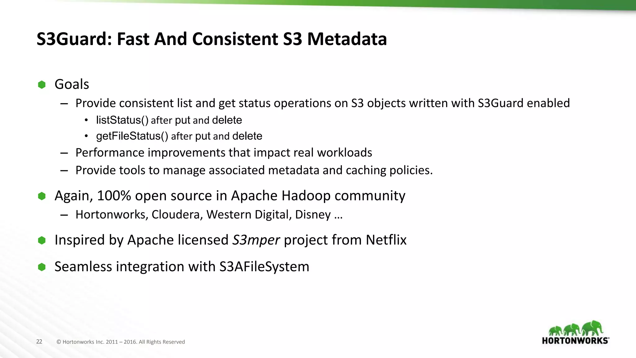 22 © Hortonworks Inc. 2011 – 2016. All Rights Reserved
S3Guard: Fast And Consistent S3 Metadata
 Goals
– Provide consistent list and get status operations on S3 objects written with S3Guard enabled
• listStatus() after put and delete
• getFileStatus() after put and delete
– Performance improvements that impact real workloads
– Provide tools to manage associated metadata and caching policies.
 Again, 100% open source in Apache Hadoop community
– Hortonworks, Cloudera, Western Digital, Disney …
 Inspired by Apache licensed S3mper project from Netflix
 Seamless integration with S3AFileSystem
 