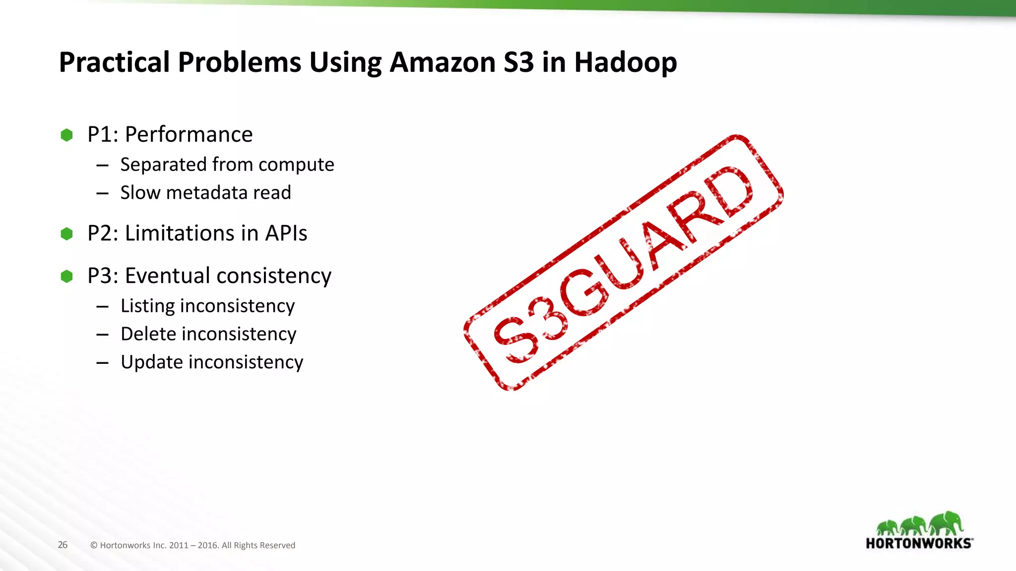 26 © Hortonworks Inc. 2011 – 2016. All Rights Reserved
Practical Problems Using Amazon S3 in Hadoop
 P1: Performance
– Separated from compute
– Slow metadata read
 P2: Limitations in APIs
 P3: Eventual consistency
– Listing inconsistency
– Delete inconsistency
– Update inconsistency
 
