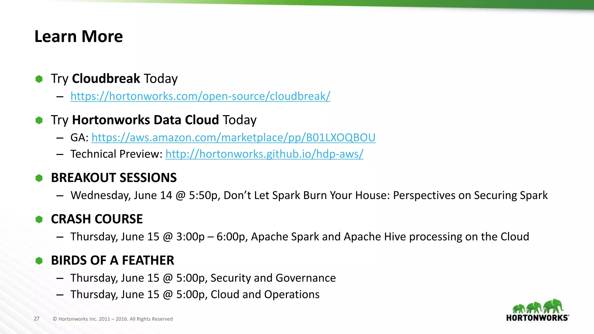 27 © Hortonworks Inc. 2011 – 2016. All Rights Reserved
Learn More
 Try Cloudbreak Today
– https://hortonworks.com/open-source/cloudbreak/
 Try Hortonworks Data Cloud Today
– GA: https://aws.amazon.com/marketplace/pp/B01LXOQBOU
– Technical Preview: http://hortonworks.github.io/hdp-aws/
 BREAKOUT SESSIONS
– Wednesday, June 14 @ 5:50p, Don’t Let Spark Burn Your House: Perspectives on Securing Spark
 CRASH COURSE
– Thursday, June 15 @ 3:00p – 6:00p, Apache Spark and Apache Hive processing on the Cloud
 BIRDS OF A FEATHER
– Thursday, June 15 @ 5:00p, Security and Governance
– Thursday, June 15 @ 5:00p, Cloud and Operations
 