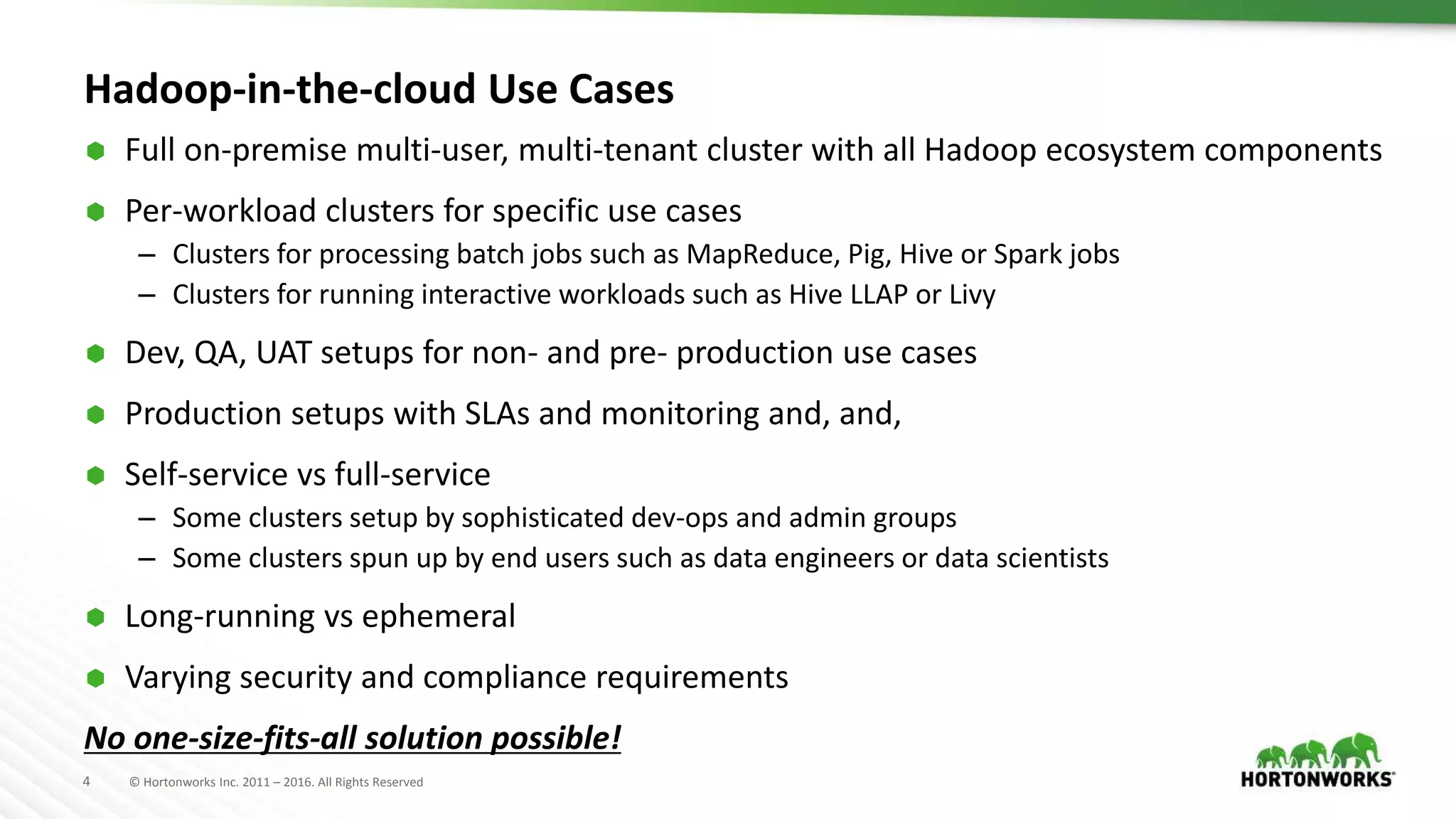 4 © Hortonworks Inc. 2011 – 2016. All Rights Reserved
Hadoop-in-the-cloud Use Cases
 Full on-premise multi-user, multi-tenant cluster with all Hadoop ecosystem components
 Per-workload clusters for specific use cases
– Clusters for processing batch jobs such as MapReduce, Pig, Hive or Spark jobs
– Clusters for running interactive workloads such as Hive LLAP or Livy
 Dev, QA, UAT setups for non- and pre- production use cases
 Production setups with SLAs and monitoring and, and,
 Self-service vs full-service
– Some clusters setup by sophisticated dev-ops and admin groups
– Some clusters spun up by end users such as data engineers or data scientists
 Long-running vs ephemeral
 Varying security and compliance requirements
No one-size-fits-all solution possible!
 