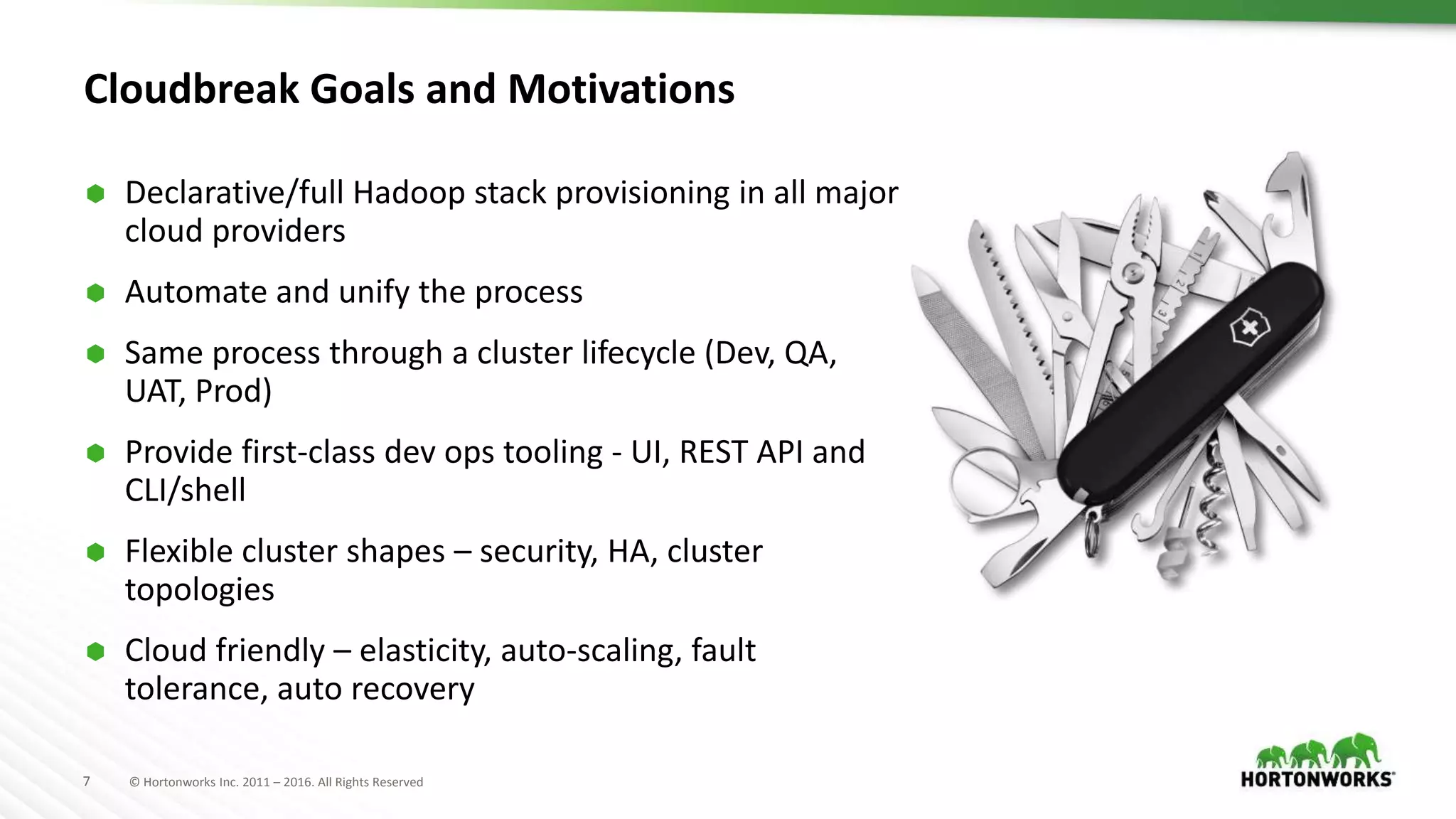 7 © Hortonworks Inc. 2011 – 2016. All Rights Reserved
Cloudbreak Goals and Motivations
 Declarative/full Hadoop stack provisioning in all major
cloud providers
 Automate and unify the process
 Same process through a cluster lifecycle (Dev, QA,
UAT, Prod)
 Provide first-class dev ops tooling - UI, REST API and
CLI/shell
 Flexible cluster shapes – security, HA, cluster
topologies
 Cloud friendly – elasticity, auto-scaling, fault
tolerance, auto recovery
 