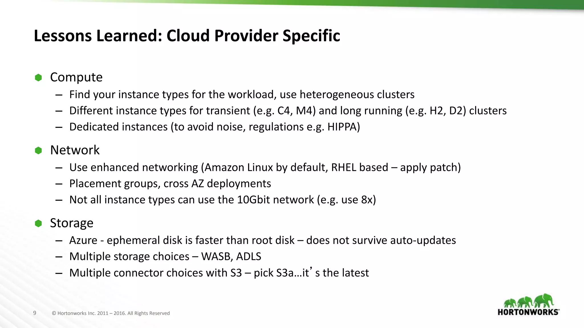 9 © Hortonworks Inc. 2011 – 2016. All Rights Reserved
Lessons Learned: Cloud Provider Specific
 Compute
– Find your instance types for the workload, use heterogeneous clusters
– Different instance types for transient (e.g. C4, M4) and long running (e.g. H2, D2) clusters
– Dedicated instances (to avoid noise, regulations e.g. HIPPA)
 Network
– Use enhanced networking (Amazon Linux by default, RHEL based – apply patch)
– Placement groups, cross AZ deployments
– Not all instance types can use the 10Gbit network (e.g. use 8x)
 Storage
– Azure - ephemeral disk is faster than root disk – does not survive auto-updates
– Multiple storage choices – WASB, ADLS
– Multiple connector choices with S3 – pick S3a…it’s the latest
 