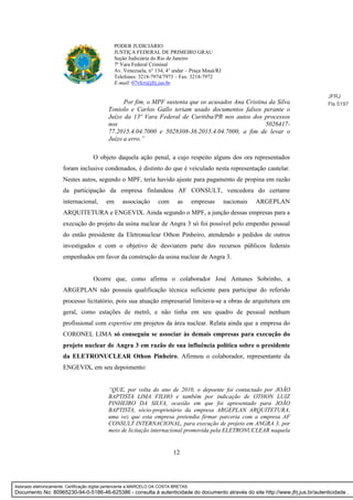 12
PODER JUDICIÁRIO
JUSTIÇA FEDERAL DE PRIMEIRO GRAU
Seção Judiciária do Rio de Janeiro
7ª Vara Federal Criminal
Av. Venezuela, n° 134, 4° andar – Praça Mauá/RJ
Telefones: 3218-7974/7973 – Fax: 3218-7972
E-mail: 07vfcr@jfrj.jus.br
Por fim, o MPF sustenta que os acusados Ana Cristina da Silva
Toniolo e Carlos Gallo teriam usado documentos falsos perante o
Juízo da 13ª Vara Federal de Curitiba/PR nos autos dos processos
nos 5026417-
77.2015.4.04.7000 e 5028308-36.2015.4.04.7000, a fim de levar o
Juízo a erro.”
O objeto daquela ação penal, a cujo respeito alguns dos ora representados
foram inclusive condenados, é distinto do que é veiculado nesta representação cautelar.
Nestes autos, segundo o MPF, teria havido ajuste para pagamento de propina em razão
da participação da empresa finlandesa AF CONSULT, vencedora do certame
internacional, em associação com as empresas nacionais ARGEPLAN
ARQUITETURA e ENGEVIX. Ainda segundo o MPF, a junção dessas empresas para a
execução do projeto da usina nuclear de Angra 3 só foi possível pelo empenho pessoal
do então presidente da Eletronuclear Othon Pinheiro, atendendo a pedidos de outros
investigados e com o objetivo de desviarem parte dos recursos públicos federais
empenhados em favor da construção da usina nuclear de Angra 3.
Ocorre que, como afirma o colaborador José Antunes Sobrinho, a
ARGEPLAN não possuía qualificação técnica suficiente para participar do referido
processo licitatório, pois sua atuação empresarial limitava-se a obras de arquitetura em
geral, como estações de metrô, e não tinha em seu quadro de pessoal nenhum
profissional com expertise em projetos da área nuclear. Relata ainda que a empresa do
CORONEL LIMA só conseguiu se associar às demais empresas para execução do
projeto nuclear de Angra 3 em razão de sua influência política sobre o presidente
da ELETRONUCLEAR Othon Pinheiro. Afirmou o colaborador, representante da
ENGEVIX, em seu depoimento:
“QUE, por volta do ano de 2010, o depoente foi contactado por JOÃO
BAPTISTA LIMA FILHO e também por indicação de OTHON LUIZ
PINHEIRO DA SILVA, ocasião em que foi apresentado para JOÃO
BAPTISTA, sócio-proprietário da empresa ARGEPLAN ARQUITETURA,
uma vez que esta empresa pretendia firmar parceria com a empresa AF
CONSULT INTERNACIONAL, para execução de projeto em ANGRA 3, por
meio de licitação internacional promovida pela ELETRONUCLEAR naquela
JFRJ
Fls 5197
Assinado eletronicamente. Certificação digital pertencente a MARCELO DA COSTA BRETAS.
Documento No: 80965230-94-0-5186-46-625386 - consulta à autenticidade do documento através do site http://www.jfrj.jus.br/autenticidade .
 