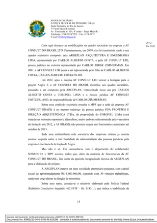 15
PODER JUDICIÁRIO
JUSTIÇA FEDERAL DE PRIMEIRO GRAU
Seção Judiciária do Rio de Janeiro
7ª Vara Federal Criminal
Av. Venezuela, n° 134, 4° andar – Praça Mauá/RJ
Telefones: 3218-7974/7973 – Fax: 3218-7972
E-mail: 07vfcr@jfrj.jus.br
Cabe aqui destacar as modificações no quadro societário da empresa a AF
CONSULT DO BRASIL LTD. Primeiramente, em 2009, ela foi constituída tendo o seu
quadro societário composto pela ARGEPLAN ARQUITETURA E ENGENHARIA
LTDA, representada por CARLOS ALBERTO COSTA, e pela AF CONSULT LTD,
pessoa jurídica no exterior representada por CARLOS JORGE ZIMMERMAN. Em
2011, a AF CONSULT LTD passa a ser representada pelo filho de CARLOS ALBERTO
COSTA, CARLOS ALBERTO COSTA FILHO.
Em 2012, após a mesma AF CONSULT LTD vencer a licitação para o
projeto Angra 3, a AF CONSULT DO BRASIL modifica seu quadro societário,
passando a ser composta pela ARGEPLAN, representada nesse ato por CARLOS
ALBERTO COSTA e CORONEL LIMA e a pessoa jurídica AF CONSULT
SWITZERLAND, de responsabilidade de CARLOS ZIMMERMAN.
Sobre essa confusão societária ressalta o MPF que a sede da empresa AF
CONSULT BRASIL é no mesmo endereço da pessoa jurídica PDA PROJETOS E
DIREÇÃO ARQUITETÔNICA LTDA, de propriedade do CORONEL LIMA (será
tratada em momento oportuno); além disso, muito embora subcontratada pela vencedora
da licitação em 2012, a AF BRASIL não possuía sequer um funcionário cadastrado até
outubro de 2013.
Toda essa embaralhada rede societária das empresas citadas já suscita
enorme suspeita sobre a real finalidade da subcontratação das pessoas jurídicas pela
empresa vencedora da licitação de Angra.
Mas não é só. Em consonância com o depoimento do colaborador
SOBRINHO, o MPF acostou dados que, além da ausência de funcionários da AF
CONSULT DO BRASIL, dão conta da aparente incapacidade técnica da ARGEPLAN
para a efetivação do projeto.
A ARGEPLAN parece ser uma sociedade empresária pequena, com capital
social de aproximadamente R$ 1.000.000,00, contando com 30 vínculos trabalhistas,
sendo um terço destes na função de motorista.
Sobre esse tema, destaca-se o relatório elaborado pela Polícia Federal
(Relatório Conclusivo Inquérito 4621/STF – fls. 1143/...), que indica a inabilidade da
JFRJ
Fls 5200
Assinado eletronicamente. Certificação digital pertencente a MARCELO DA COSTA BRETAS.
Documento No: 80965230-94-0-5186-46-625386 - consulta à autenticidade do documento através do site http://www.jfrj.jus.br/autenticidade .
 