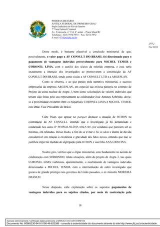 18
PODER JUDICIÁRIO
JUSTIÇA FEDERAL DE PRIMEIRO GRAU
Seção Judiciária do Rio de Janeiro
7ª Vara Federal Criminal
Av. Venezuela, n° 134, 4° andar – Praça Mauá/RJ
Telefones: 3218-7974/7973 – Fax: 3218-7972
E-mail: 07vfcr@jfrj.jus.br
Desse modo, é bastante plausível a conclusão ministerial de que,
possivelmente, o valor pago a AF CONSULT DO BRASIL foi direcionado para o
pagamento de vantagens indevidas provavelmente para MICHEL TEMER e
CORONEL LIMA, com o auxílio dos sócios da referida empresa, e essa seria
exatamente a intenção dos investigados ao promoverem a constituição da AF
CONSULT DO BRASIL tendo como sócias a AF CONSULT LTD e a ARGEPLAN.
Como se observa, e ao que parece pela narrativa ministerial, o sucesso
empresarial da empresa ARGEPLAN, em especial sua exitosa parceria no contrato de
Projeto da usina nuclear de Angra 3, bem como solicitações de valores indevidos que
teriam sido feitas pelo seu representante ao colaborador José Antunes Sobrinho, devia-
se à proximidade existente entre os requeridos CORONEL LIMA e MICHEL TEMER,
este então Vice-Presidente do Brasil.
Cabe frisar, que apesar no parquet destacar a atuação de OTHON na
contratação da AF CONSULT, entendo que o investigado já foi denunciado e
condenado nos autos n° 0510926-86.2015.4.02.5101, por condutas que parecem ser as
mesmas, ora relatadas. Desse modo, a fim de se evitar o bis in idem e diante de dúvida
considerável em relação à existência e gravidade dos fatos novos, entendo que não se
justifica impor tal medida de segregação para OTHON e sua filha ANA CRISTINA.
Noutro giro, verifico que o órgão ministerial, com fundamento no acordo de
colaboração com SOBRINHO, relata situações, além do projeto de Angra 3, nas quais
CORONEL LIMA viabilizou, aparentemente, o recebimento de vantagens indevidas
direcionadas a MICHEL TEMER, com a intermediação de outro investigado que
gozava de grande prestígio nos governos da União passados, o ex ministro MOREIRA
FRANCO.
Nesse diapasão, cabe explanação sobre os supostos pagamentos de
vantagens indevidas para os sujeitos citados, por meio de contratação pela
JFRJ
Fls 5203
Assinado eletronicamente. Certificação digital pertencente a MARCELO DA COSTA BRETAS.
Documento No: 80965230-94-0-5186-46-625386 - consulta à autenticidade do documento através do site http://www.jfrj.jus.br/autenticidade .
 