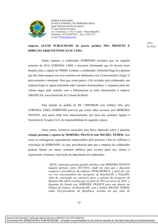 19
PODER JUDICIÁRIO
JUSTIÇA FEDERAL DE PRIMEIRO GRAU
Seção Judiciária do Rio de Janeiro
7ª Vara Federal Criminal
Av. Venezuela, n° 134, 4° andar – Praça Mauá/RJ
Telefones: 3218-7974/7973 – Fax: 3218-7972
E-mail: 07vfcr@jfrj.jus.br
empresa ALUMI PUBLICIDADE da pessoa jurídica PDA PROJETO E
DIREÇÃO ARQUITETONICAS SC LTDA.
Senão vejamos, o colaborador SOBRINHO assinalou que, no segundo
semestre de 2014, CORONEL LIMA o procurou informando que ele deveria fazer
doações para a cúpula do PMDB. Contudo o colaborador (Sobrinho/Engevix) apontou
que não tinha margem nos seus contratos em andamento com a Eletronuclear (Angra 3)
para acumular o montante. Note que, como parece, e foi revelado, pelo colaborador, sua
empresa Engevix seguia realizando todo o projeto eletromecânico 1, enquanto parte dos
valores pagos pelo contrato com a Eletronuclear já eram direcionados à empresa
ARGEPLAN, sócia formal da AF Consult do Brasil.
Para atender ao pedido de R$ 1.000.000,00 (um milhão) feito pelo
CORONEL LIMA, SOBRINHO assevera que tentou obter recursos com MOREIRA
FRANCO, com quem tinha bom relacionamento, por meio dos contratos ligados à
Secretaria de Aviação Civil, de responsabilidade do segundo a época.
Nesse ponto, mostra-se necessária uma breve digressão sobre a aparente
relação próxima e espúria de MOREIRA FRANCO com MICHEL TEMER, bem
como os estratagemas supostamente empreendidos pelo primeiro a fim de viabilizar a
solicitação de SOBRINHO, ou seja, providenciar para que a empresa do colaborador
pudesse faturar em outros contratos públicos para reverter parte dos valores à
organização criminosa; veja trecho do depoimento do colaborador:
“QUE o depoente possuía grande interface com MOREIRA FRANCO
naquele período, entre 2013/2014, tendo em vista que o depoente
ocupava a presidência da empresa INFRAMERICA, a qual por sua
vez era concessionária dos aeroporto de Brasília/DF e Natal/RN,
além de contratada em consórcio para a reforma do aeroporto de
Manaus/AM; QUE acredita que no final de 2013 ou início de 2014, o
depoente foi levado por MOREIRA FRANCO para um almoço no
Palácio do Jaburu, em Brasília/DF, com o Senhor MICHEL TEMER,
então Vice-presidente da República, ocasião em que além de
JFRJ
Fls 5204
Assinado eletronicamente. Certificação digital pertencente a MARCELO DA COSTA BRETAS.
Documento No: 80965230-94-0-5186-46-625386 - consulta à autenticidade do documento através do site http://www.jfrj.jus.br/autenticidade .
 