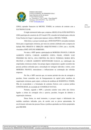 2
PODER JUDICIÁRIO
JUSTIÇA FEDERAL DE PRIMEIRO GRAU
Seção Judiciária do Rio de Janeiro
7ª Vara Federal Criminal
Av. Venezuela, n° 134, 4° andar – Praça Mauá/RJ
Telefones: 3218-7974/7973 – Fax: 3218-7972
E-mail: 07vfcr@jfrj.jus.br
LIMA), operador financeiro de MICHEL TEMER, no contexto do contrato com a
ELETRONUCLEAR.
O órgão ministerial indica que a empresa ARGELAN de JOÃO BAPTISTA
LIMA participou do consórcio da AF Consult LTD, vencedor da licitação para a obra da
Usina Nuclear de Angra 3, apenas para repassar valores a MICHEL TEMER.
Além disso, o parquet assinala que a JOÃO BAPTISTA arrecadou montante
ilícito para a organização criminosa, por meio de contrato celebrado entre a empresa de
fachada PDA PROJETO E DIREÇÃO ARQUITETONICA LTDA com a ALUMI,
vinculada a JOSÉ ANTUNE SOBRINHO.
No mais, o MPF aponta a participação de MOREIRA FRANCO, CARLOS
ALBERTO COSTA; CARLOS ALBERTO COSTA FILHO; OTHON LUIZ
PINHEIRO DA SILVA; ANA CRISTINA DA SILVA TONIOLO; MARIA RITA
FRATEZI e CARLOS ALBERTO MONTENEGRO GALLO, na viabilização das
empreitadas criminosas citadas. Isso porque alguns compuseram o quadro societário das
pessoas jurídicas utilizadas para a arrecadação de vantagens indevidas e outros, como
MOREIRA FRANCO, intercederam e influenciaram na contratação das referidas
empresas.
Por fim, o MPF assevera que, no mesmo período dos atos de corrupção e
peculato, foram cometidos atos de branqueamento de capital pelos membros da
organização criminosa, quais sejam: a reforma da residência de MARISTELA TEMER,
filha do ex-presidente e a formulação de contratos fictícios com a pessoa jurídica
CONSTRUBASE, de sociedade de VANDERLEI NATALE.
Portanto, segundo o MPF, a presente cautelar versa sobre atos ilícitos
ligados a crimes de corrupção ativa e passiva, peculato, lavagem de dinheiro e
organização criminosa.
Dessa forma, no atual momento, o parquet requer o deferimento das
medidas cautelares indicadas, pois, de acordo com as provas apresentadas, há
envolvimento relevante das pessoas físicas e jurídicas apontadas nos ilícitos perpetrados
pela ORCRIM.
JFRJ
Fls 5187
Assinado eletronicamente. Certificação digital pertencente a MARCELO DA COSTA BRETAS.
Documento No: 80965230-94-0-5186-46-625386 - consulta à autenticidade do documento através do site http://www.jfrj.jus.br/autenticidade .
 