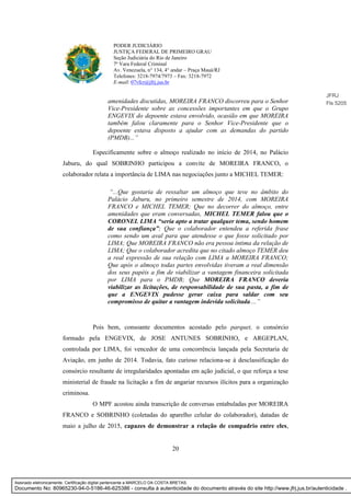 20
PODER JUDICIÁRIO
JUSTIÇA FEDERAL DE PRIMEIRO GRAU
Seção Judiciária do Rio de Janeiro
7ª Vara Federal Criminal
Av. Venezuela, n° 134, 4° andar – Praça Mauá/RJ
Telefones: 3218-7974/7973 – Fax: 3218-7972
E-mail: 07vfcr@jfrj.jus.br
amenidades discutidas, MOREIRA FRANCO discorreu para o Senhor
Vice-Presidente sobre as concessões importantes em que o Grupo
ENGEVIX do depoente estava envolvido, ocasião em que MOREIRA
também falou claramente para o Senhor Vice-Presidente que o
depoente estava disposto a ajudar com as demandas do partido
(PMDB)...”
Especificamente sobre o almoço realizado no início de 2014, no Palácio
Jaburu, do qual SOBRINHO participou a convite de MOREIRA FRANCO, o
colaborador relata a importância de LIMA nas negociações junto a MICHEL TEMER:
“...Que gostaria de ressaltar um almoço que teve no âmbito do
Palácio Jaburu, no primeiro semestre de 2014, com MOREIRA
FRANCO e MICHEL TEMER; Que no decorrer do almoço, entre
amenidades que eram conversadas, MICHEL TEMER falou que o
CORONEL LIMA “seria apto a tratar qualquer tema, sendo homem
de sua confiança”; Que o colaborador entendeu a referida frase
como sendo um aval para que atendesse o que fosse solicitado por
LIMA; Que MOREIRA FRANCO não era pessoa íntima da relação de
LIMA; Que o colaborador acredita que no citado almoço TEMER deu
a real expressão de sua relação com LIMA a MOREIRA FRANCO;
Que após o almoço todas partes envolvidas tiveram a real dimensão
dos seus papéis a fim de viabilizar a vantagem financeira solicitada
por LIMA para o PMDB; Que MOREIRA FRANCO deveria
viabilizar as licitações, de responsabilidade de sua pasta, a fim de
que a ENGEVIX pudesse gerar caixa para saldar com seu
compromisso de quitar a vantagem indevida solicitada....”
Pois bem, consoante documentos acostado pelo parquet, o consórcio
formado pela ENGEVIX, de JOSE ANTUNES SOBRINHO, e ARGEPLAN,
controlada por LIMA, foi vencedor de uma concorrência lançada pela Secretaria de
Aviação, em junho de 2014. Todavia, fato curioso relaciona-se à desclassificação do
consórcio resultante de irregularidades apontadas em ação judicial, o que reforça a tese
ministerial de fraude na licitação a fim de angariar recursos ilícitos para a organização
criminosa.
O MPF acostou ainda transcrição de conversas entabuladas por MOREIRA
FRANCO e SOBRINHO (coletadas do aparelho celular do colaborador), datadas de
maio a julho de 2015, capazes de demonstrar a relação de compadrio entre eles,
JFRJ
Fls 5205
Assinado eletronicamente. Certificação digital pertencente a MARCELO DA COSTA BRETAS.
Documento No: 80965230-94-0-5186-46-625386 - consulta à autenticidade do documento através do site http://www.jfrj.jus.br/autenticidade .
 