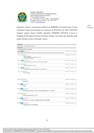 21
PODER JUDICIÁRIO
JUSTIÇA FEDERAL DE PRIMEIRO GRAU
Seção Judiciária do Rio de Janeiro
7ª Vara Federal Criminal
Av. Venezuela, n° 134, 4° andar – Praça Mauá/RJ
Telefones: 3218-7974/7973 – Fax: 3218-7972
E-mail: 07vfcr@jfrj.jus.br
apontando, inclusive, uma possível tentativa de MOREIRA de articular junto à Caixa
Econômica Federal favorecimento aos interesses da ENGEVIX, de JOSÉ ANTUNES
(imagens seguem abaixo). Detalhe importante, MOREIRA FRANCO já havia se
desligado da Presidência da Caixa Econômica Federal, mas parece que mantinha ainda
grande influência sobre a instituição, veja-se:
JFRJ
Fls 5206
Assinado eletronicamente. Certificação digital pertencente a MARCELO DA COSTA BRETAS.
Documento No: 80965230-94-0-5186-46-625386 - consulta à autenticidade do documento através do site http://www.jfrj.jus.br/autenticidade .
 