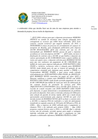 24
PODER JUDICIÁRIO
JUSTIÇA FEDERAL DE PRIMEIRO GRAU
Seção Judiciária do Rio de Janeiro
7ª Vara Federal Criminal
Av. Venezuela, n° 134, 4° andar – Praça Mauá/RJ
Telefones: 3218-7974/7973 – Fax: 3218-7972
E-mail: 07vfcr@jfrj.jus.br
o colaborador relata que decidiu fazer uso de uma de suas empresas para atender a
demanda de propina, leia-se trecho do depoimento:
“...QUE LIMA cobrava para que o depoente pressionasse MOREIRA
FRANCO no sentido de encontrar uma solução adequada para
conseguirem os recursos que LIMA havia solicitado; QUE neste
contexto, convém esclarecer que naquele momento, em 2014, a
INFRAMERICA estava em processo de arrendamento de espaços no
aeroporto de Brasília, para divulgação publicitária pela empresa
ALUMI SINALIZAÇÕES; QUE este contrato, por sua vez, foi
intermediado por RODRIGO NEVES, pessoa da qual o depoente
acreditava ser sócio da empresa ALUMI;” “... QUE então, em meio à
finalização do contrato com a ALUMI, ao que lembra o depoente em
valores aproximados de R$ 24.000.000,00 (vinte e quatro milhões de
reais), por quatro anos, o depoente solicitou para RODRIGO NEVES
para que este realizasse um pagamento de R$ 1.000.000,00 (um
milhão de reais) para empresa indicada por JOÃO BAPTISTA LIMA
FILHO e, inclusive, esclareceu sobre a situação para RODRIGO
NEVES, tendo falado para ele que se tratava de quitação de um
compromisso assumido pelo depoente para auxiliar o PMDB e o
Vicepresidente MICHEL TEMER, o qual estava sendo cobrado
reiteradamente por JOÃO BAPTISTA LIMA FILHO, da ARGEPLAN;
QUE RODRIGO NEVES concordou em pagar tal valor; QUE o
depoente viabilizou o contato entre RODRIGO NEVES com JOÃO
BAPTISTA LIMA FILHO, tendo ficado acertado pagamento do valor
de R$ 1.000.000,00 (um milhão de reais) por meio da elaboração de
um contrato fictício de prestação de serviços pela PDA
ARQUITETURA E ENGENHARIA com a ALUMI; QUE inclusive, se
recorda de e-mails trocados com JOÃO BAPTISTA LIMA FILHO
pelo depoente, os quais demonstram o encaminhamento do problema
por parte do depoente, bem como a reiterada cobrança de LIMA para
uma solução da questão de forma rápida; QUE tais e-mails foram
apresentados posteriormente pela empresa ALUMI em ação cível
movida em face de RODRIGO NEVES; QUE ao final, o contrato entre
a ALUMI e a empresa PDA foi realizado e o valor foi efetivamente
transferido no segundo semestre de 2014 pela ALUMI para a PDA, de
LIMA;... Que a empresa de LIMA utilizada para o pagamento se
chamava PDA e foi indicado pelo próprio LIMA; ... Que LIMA
preparou contrato fictício entre a PDA e a ALUMI; Que o referido
serviço não foi prestado, servindo apenas para pagar a vantagem
indevida solicitada por LIMA; Que após o pagamento ter sido
efetuado o colaborador informou a MOREIRA FRANCO e LIMA”
JFRJ
Fls 5209
Assinado eletronicamente. Certificação digital pertencente a MARCELO DA COSTA BRETAS.
Documento No: 80965230-94-0-5186-46-625386 - consulta à autenticidade do documento através do site http://www.jfrj.jus.br/autenticidade .
 