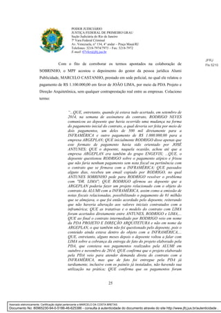 25
PODER JUDICIÁRIO
JUSTIÇA FEDERAL DE PRIMEIRO GRAU
Seção Judiciária do Rio de Janeiro
7ª Vara Federal Criminal
Av. Venezuela, n° 134, 4° andar – Praça Mauá/RJ
Telefones: 3218-7974/7973 – Fax: 3218-7972
E-mail: 07vfcr@jfrj.jus.br
Com o fito de corroborar os termos apontados na colaboração de
SOBRINHO, o MPF acostou o depoimento do gestor da pessoa jurídica Alumi
Publicidade, MARCELO CASTANHO, prestado em sede policial, no qual ele relatou o
pagamento de R$ 1.100.000,00 em favor de JOÃO LIMA, por meio da PDA Projeto e
Direção Arquitetônica, sem qualquer contraprestação real entre as empresas. Colaciono
termo:
“...QUE, entretanto, quando já estava tudo acertado, em setembro de
2014, na semana de assinatura do contrato, RODRIGO NEVES
comunicou ao depoente que havia ocorrido uma mudança na forma
do pagamento inicial do contrato, a qual deveria ser feita por meio de
dois pagamentos, um deles de 500 mil diretamente para a
INFRAMÉRICA e outro pagamento de R$ 1.000.000,00 para a
empresa ARGEPLAN; QUE inicialmente RODRIGO disse apenas que
este formato de pagamento havia sido orientado por JOSÉ
ANTUNES; QUE o depoente, naquela ocasião, achou até que a
empresa ARGEPLAN era também do grupo ENGEVIX; ...QUE, o
depoente questionou RODRIGO sobre o pagamento atípico e frisou
que não faria nenhum pagamento sem nota fiscal ou pertinência com
o contrato que se firmava com a INFRAMÉRICA; QUE passados
alguns dias, recebeu um email copiado por RODRIGO, no qual
ANTUNES SOBRINHO pede para RODRIGO resolver o problema
com "DR. LIMA"; QUE RODRIGO afirmou ao depoente que a
ARGEPLAN poderia fazer um projeto relacionado com o objeto do
contrato da ALUMI com a INFRAMÉRICA, assim como a emissão de
notas fiscais relacionadas, possibilitando o pagamento de 01 milhão
que se almejava, o que foi então acordado pelo depoente, reiterando
que não haveria alteração aos valores iniciais contratados com a
inframérica; QUE as tratativas e o modelo do contrato com LIMA
foram acertados diretamente entre ANTUNES, RODRIGO e LIMA,...
QUE ao final o contrato intermediado por RODRIGO veio em nome
da PDA PROJETO E DIREÇÃO ARQUITETURA e não em nome da
ARGEPLAN, o que também não foi questionado pelo depoente, pois o
conteúdo ainda estava dentro do objeto com a INFRAMÉRICA,...
QUE, entretanto, alguns meses depois o depoente voltou a falar com
LIMA sobre a cobrança da entrega de fato do projeto elaborado pela
PDA, que constava nos pagamentos realizados pela ALUMI em
outubro e novembro de 2014; QUE confirma que o projeto elaborado
pela PDA veio para atender demanda direta do contrato com a
INFRAMÉRICA, mas que de fato foi entregue pela PDA já
tardiamente, inclusive com os painéis já instalados, não havendo sua
utilização na prática; QUE confirma que os pagamentos foram
JFRJ
Fls 5210
Assinado eletronicamente. Certificação digital pertencente a MARCELO DA COSTA BRETAS.
Documento No: 80965230-94-0-5186-46-625386 - consulta à autenticidade do documento através do site http://www.jfrj.jus.br/autenticidade .
 