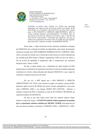 26
PODER JUDICIÁRIO
JUSTIÇA FEDERAL DE PRIMEIRO GRAU
Seção Judiciária do Rio de Janeiro
7ª Vara Federal Criminal
Av. Venezuela, n° 134, 4° andar – Praça Mauá/RJ
Telefones: 3218-7974/7973 – Fax: 3218-7972
E-mail: 07vfcr@jfrj.jus.br
realizados na forma como constam nos recibos que apresenta
juntamente com cópia de ação cívil nesta ocasião, nos valores de R$
469.250,00, em 17/10/2014 e R$ 622.225,50 em 03/11/2014, ambos
para a PDA PROJETO E DIREÇÃO ARQUITETÔNICA; QUE os
valores somados chegam à aproximadamente 1,19 milhões, uma vez
que foram acrescidos dos impostos necessários, após a emissão das
notas fiscais relacionadas e solicitadas pelo depoente, mas que na
prática tais pagamentos deveriam somar 01 milhão de reais líquidos,
após descontos, conforme acertado com RODRIGO NEVES...”
Nessa toada, o órgão ministerial acostou elementos probatórios entregues
por MARCELO com a intenção de ratificar seu depoimento, quais sejam: i) mensagens
eletrônicas trocadas entre JOSE SOBRINHO, RODRIGO NEVES e CORONEL LIMA,
sobre a execução do contrato com a Alumi; ii) as notas fiscais nos valores indicados por
ele, emitidas pela PDA Projeto e Direção Arquitetônica LTDA em favor da Alumi, a
fim de revestir de legalidade os pagamentos; iii) os comprovantes das transações
bancárias entre a Alumi e a PDA.
De fato, os dados obtidos com o afastamento do sigilo bancário da PDA
apontam para o recebimento de transferência bancária na conta da sociedade empresária
exatamente nos valores e datas indicados pelo depoente MARCELO, o que é capaz de
confirmar a existência de provável ato ilícito.
Por sua vez, o MPF aponta que a PDA PROJETO E DIREÇÃO
ARQUITETÔNICA SC LTDA existe somente no papel, isso porque a pessoa jurídica
apresenta capital social de R$ 500,00; não possuí vínculos empregatícios e tem como
sócios CORONEL LIMA e sua cônjuge MARIA RITA FRATEZI. Ademais, o
endereço comercial da PDA é exatamente ao lado da AF CONSULT DO BRASIL (já
supramencionada) e da ARGEPLAN.
Ou seja, ao que tudo indica, muito além dos supostos repasses ilegais
durante o contrato de Angra 3, a ENGEVIX também realizou pagamento de propina
para a organização criminosa chefiada por MICHEL TEMER, principalmente por
meio das pessoas jurídicas vinculadas ao CORONEL LIMA: a ARGEPLAN e a PDA,
JFRJ
Fls 5211
Assinado eletronicamente. Certificação digital pertencente a MARCELO DA COSTA BRETAS.
Documento No: 80965230-94-0-5186-46-625386 - consulta à autenticidade do documento através do site http://www.jfrj.jus.br/autenticidade .
 