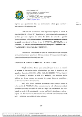 27
PODER JUDICIÁRIO
JUSTIÇA FEDERAL DE PRIMEIRO GRAU
Seção Judiciária do Rio de Janeiro
7ª Vara Federal Criminal
Av. Venezuela, n° 134, 4° andar – Praça Mauá/RJ
Telefones: 3218-7974/7973 – Fax: 3218-7972
E-mail: 07vfcr@jfrj.jus.br
empresas que aparentemente tem seu funcionamento voltado para viabilizar a
arrecadação de vantagens indevidas.
Tendo em vista tal conclusão sobre as possíveis empresas de fachada de
responsabilidade de LIMA, o MPF destacou que os valores citados acima, supostamente
recebidos por essas empresas no âmbito dos delitos de corrupção e peculato
supramencionados, foram dissimulados por meio de dois principais atos de lavagem
de capital, quais sejam: I) a reforma da casa de MARISTELA TEMER, filha do ex-
presidente e II) contrato simulados firmados entre a empresa COSNTRUBASE e a
PDA PROJETO E DIREÇÃO ARQUITETÔNICA.
Verifico, pois, a necessidade de avaliar as imputações do órgão ministerial
separadamente, uma vez que abarcam diferentes condutas de branqueamento de capital,
trazendo documentação extensa sobre cada uma.
I- Da reforma da residência de MARISTELA TOLEDO TEMER
O órgão ministerial destaca que o delito de lavagem de ativos em benefício
de TEMER e sua família ocorreu, principalmente, por meio da atuação de seus
operadores financeiros: CORONEL LIMA, CARLOS ALBERTO COSTA, CARLOS
ALBERTO COSTA FILHO e MARIA RITA FRATEZI, que utilizavam pessoas
jurídicas para firmar contratos de prestação de serviço fictícios e possibilitar o
recebimento do dinheiro ilícito (propina).
A seu turno, o MPF afirma que MARIA FRATEZI (repita-se, cônjuge de
LIMA e sócia da ARGEPLAN) foi a pessoa responsável pela reforma na residência
situada na casa situada na Rua Sílvia Celeste de Campos, 343, Alto Pinheiro, São Paulo,
iniciada no ano de 2012. Assinala ainda o parquet que MARIA administrava a reforma e
pagava, “em dinheiro vivo” os fornecedores, tendo alcançado o montante aproximado
de R$ 1.300.000,00 (um milhão e trezentos mil reais).
JFRJ
Fls 5212
Assinado eletronicamente. Certificação digital pertencente a MARCELO DA COSTA BRETAS.
Documento No: 80965230-94-0-5186-46-625386 - consulta à autenticidade do documento através do site http://www.jfrj.jus.br/autenticidade .
 