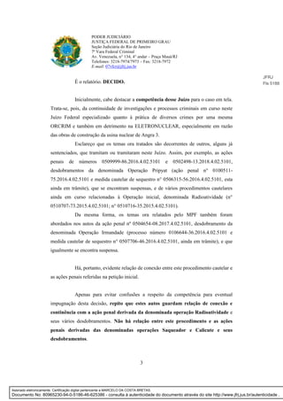3
PODER JUDICIÁRIO
JUSTIÇA FEDERAL DE PRIMEIRO GRAU
Seção Judiciária do Rio de Janeiro
7ª Vara Federal Criminal
Av. Venezuela, n° 134, 4° andar – Praça Mauá/RJ
Telefones: 3218-7974/7973 – Fax: 3218-7972
E-mail: 07vfcr@jfrj.jus.br
É o relatório. DECIDO.
Inicialmente, cabe destacar a competência desse Juízo para o caso em tela.
Trata-se, pois, da continuidade de investigações e processos criminais em curso neste
Juízo Federal especializado quanto à prática de diversos crimes por uma mesma
ORCRIM e também em detrimento na ELETRONUCLEAR, especialmente em razão
das obras de construção da usina nuclear de Angra 3.
Esclareço que os temas ora tratados são decorrentes de outros, alguns já
sentenciados, que tramitam ou tramitaram neste Juízo. Assim, por exemplo, as ações
penais de números 0509999-86.2016.4.02.5101 e 0502498-13.2018.4.02.5101,
desdobramentos da denominada Operação Pripyat (ação penal n° 0100511-
75.2016.4.02.5101 e medida cautelar de sequestro n° 0506315-56.2016.4.02.5101, esta
ainda em trâmite), que se encontram suspensas, e de vários procedimentos cautelares
ainda em curso relacionadas à Operação inicial, denominada Radioatividade (n°
0510707-73.2015.4.02.5101; n° 0510716-35.2015.4.02.5101).
Da mesma forma, os temas ora relatados pelo MPF também foram
abordados nos autos da ação penal nº 0504654-08.2017.4.02.5101, desdobramento da
denominada Operação Irmandade (processo número 0106644-36.2016.4.02.5101 e
medida cautelar de sequestro n° 0507706-46.2016.4.02.5101, ainda em trâmite), e que
igualmente se encontra suspensa.
Há, portanto, evidente relação de conexão entre este procedimento cautelar e
as ações penais referidas na petição inicial.
Apenas para evitar confusões a respeito da competência para eventual
impugnação desta decisão, repito que estes autos guardam relação de conexão e
continência com a ação penal derivada da denominada operação Radioatividade e
seus vários desdobramentos. Não há relação entre este procedimento e as ações
penais derivadas das denominadas operações Saqueador e Calicute e seus
desdobramentos.
JFRJ
Fls 5188
Assinado eletronicamente. Certificação digital pertencente a MARCELO DA COSTA BRETAS.
Documento No: 80965230-94-0-5186-46-625386 - consulta à autenticidade do documento através do site http://www.jfrj.jus.br/autenticidade .
 