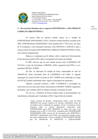 31
PODER JUDICIÁRIO
JUSTIÇA FEDERAL DE PRIMEIRO GRAU
Seção Judiciária do Rio de Janeiro
7ª Vara Federal Criminal
Av. Venezuela, n° 134, 4° andar – Praça Mauá/RJ
Telefones: 3218-7974/7973 – Fax: 3218-7972
E-mail: 07vfcr@jfrj.jus.br
II – Dos contratos firmados entre a empresa COSNTRUBASE e a PDA PROJETO
E DIREÇÃO ARQUITETÔNICA
Na mesma linha da narrativa predita, parece ser a atuação da
COSNTRUBASE ENGENHARIA LTDA. Conforme extratos bancários acostados pelo
MPF, CONSTRUBASE ENGENHARIA LTDA transferiu R$ 17.743.218,01, por meio
de 58 (cinquenta e oito) transações bancárias, entre 09/09/2010 e 20/08/2015, para a
contas-corrente da empresa PDA PROJETOS E DIREÇÃO ARQUITETÔNICA LTDA,
sem a devida contraprestação.
Repise-se a explanação que fiz alhures, sobre o improvável funcionamento
de fato da pessoa jurídica PDA, dada a sua aparência de empresa de fachada.
O MPF assevera que há uma relação pessoal entre VANDERLEI DE
NATALE, o sócio da Construbase, CORONEL LIMA, responsável pela PDA, e o ex-
presidente MICHEL TEMER.
De fato, na efetivação da medida de busca empreendida na sede da
ARGEPLAN, foram localizadas fotos de VANDERLEI com LIMA. E, segundo
reportagem do Jornal O Globo de junho de 2017, TEMER teria confirmado ser amigo
de NATALE quando confrontado sobre viagem no helicóptero do empresário.
Ademais, consoante informou o MPF, VANDERLEI é investigado em
outras fases da Lava-Jato pelos delitos relacionados ao MCIHEL TEMER e pagamento
de propina, e por condutas relativas à fraude à licitação e formação de cartel.
Por sua vez, o Relatório da Polícia Federal indica as particularidades nas
transferências realizadas pela Construbase a PDA. Trago à baila tal conteúdo:
“Neste contexto de fraudes, considerando ainda o fato da PDA
PROJETO não possuir registros de vínculos trabalhistas, fator de
prevalência para realização de qualquer serviço, levantam-se sérias
suspeitas sobre os valores milionários repassados pala
CONSTRUBASE para PDA PROJETO ao longo dos anos, com
destaque para os R$ 17.743.218,01, remetidos pela CONSTRUBASE
ENGENHARIA LTDA, através de 58 transações entre 09/09/2010 a
20/08/2015, identificados pela COAF, nas transações listadas acima.
De modo complementar, consta no RAMA 97/2018-SINQ/PF/DICOR
que foi identificado na ARGEPLAN o arquivo/planilha
JFRJ
Fls 5216
Assinado eletronicamente. Certificação digital pertencente a MARCELO DA COSTA BRETAS.
Documento No: 80965230-94-0-5186-46-625386 - consulta à autenticidade do documento através do site http://www.jfrj.jus.br/autenticidade .
 