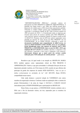 32
PODER JUDICIÁRIO
JUSTIÇA FEDERAL DE PRIMEIRO GRAU
Seção Judiciária do Rio de Janeiro
7ª Vara Federal Criminal
Av. Venezuela, n° 134, 4° andar – Praça Mauá/RJ
Telefones: 3218-7974/7973 – Fax: 3218-7972
E-mail: 07vfcr@jfrj.jus.br
“MOVIMENTAÇÃO-PDA PROJ.xlsx”, contendo valores de
faturamento da PDA PROJETO & DIREÇÃO ARQUITETÔNICA. A
planilha traz dados desde o ano 2000, que indicam grande fluxo
financeiro de créditos para a PDA através das notas fiscais emitidas.
Filtrando os créditos obtidos apenas pela CONSTRUBASE, consta
registrado o recebimento líquido de R$ 7.846.733,90 de outubro de
2002 até janeiro de 2016. (…) Considerando todas as empresas que
tiveram notas fiscais de serviços emitidos pela PDA PROJETO, o
valor total por suposto recebimento líquido no arquivo resulta em R$
11.380.627,23. Portanto, mais de 60% dos valores registrados nesta
planilha de emissão de notas fiscais da PDA PROJETO vem da
CONSTRUBASE. Já no RAMA 69/2018, elaborado a partir de
documentos localizados num compartimento de difícil acesso, no
closet de JOÃO BAPTISTA LIMA FILHO, anexo ao seu gabinete,
foram identificadas listas com registros de negócios entre a PDA
PROJETO e a CONSTRUBASE, entre os anos de 2002 e 2015, que
totalizam R$ 8.257.245,58 (oito milhões, duzentos e cinquenta e sete
mil, duzentos e quarenta e cinco reais e cinquenta e oito centavos).
Interessante destacar que a maior parte dos serviços contém
indicação para NÃO realização de contrato formal.” – grifo nosso.
Ressalte-se que, de igual modo à sua atuação na ARGEPLAN, MARIA
RITA também aparece como representante oficial da PDA PROJETO E
ADMNISTRAÇÃO. Todavia, o que gera curiosidade é a afirmação feita por ela em seu
depoimento prestado à polícia, em 30 de março de 2018, ocasião em que afirmou não
participar da gestão das empresas do marido JOÃO BAPTISTA, “uma vez que se
dedica exclusivamente às atividades do lar” (AC 4851/STF, Rama 69/2018,
compartilhado nesses autos).
Cabe ainda destacar a possível relação de VANDERLEI com outros
membros da organização criminosa. Conforme citado na explanação sobre o contrato do
projeto Eletromecânico I da usina de Angra 3, NATALE e CARLOS GALLO
intercederam junto a OTHON PINHEIRO para a participação da ARGEPLAN.
Dessa forma, ao que parece, a CONSTRUBASE simulou contratos com a
PDA com o fito de dissimular valores, em tese, repassados para os membros da
organização criminosa.
JFRJ
Fls 5217
Assinado eletronicamente. Certificação digital pertencente a MARCELO DA COSTA BRETAS.
Documento No: 80965230-94-0-5186-46-625386 - consulta à autenticidade do documento através do site http://www.jfrj.jus.br/autenticidade .
 