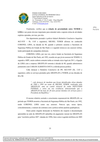 33
PODER JUDICIÁRIO
JUSTIÇA FEDERAL DE PRIMEIRO GRAU
Seção Judiciária do Rio de Janeiro
7ª Vara Federal Criminal
Av. Venezuela, n° 134, 4° andar – Praça Mauá/RJ
Telefones: 3218-7974/7973 – Fax: 3218-7972
E-mail: 07vfcr@jfrj.jus.br
Finalmente, verifico que a relação de proximidade entre TEMER e
LIMA é um ponto deveras importante para entender toda a suposta rotina de atividades
espúrias operadas, em tese, por eles.
Em depoimento prestado à polícia federal (Relatório Conclusivo Inquérito
4621/STF – fls. 1143 e seguintes), MICHEL TEMER afirmou ter conhecido
CORONEL LIMA, na década de 80, quando o primeiro assumiu a Secretaria de
Segurança Pública do Estado de São Paulo e o segundo tornou-se seu assessor militar,
tendo participado de campanhas eleitorais.
CORONEL LIMA, por sua vez, esteve lotado na Secretaria de Segurança
Pública do Estado de São Paulo, até 1993, ocasião em que já era assessor de TEMER. E,
segundo o MPF, muito embora somente tenha se tornado sócio legal em 2011, a ligação
de LIMA com a empresa ARGEPLAN remonta à década de 80, quando administrava
juntamente com CARLOS ALBERTO COSTA a referida pessoa jurídica.
Cabe destacar o Relatório Conclusivo do IPL 4621/STF (fls. 1143 e
seguintes), sobre os serviços prestados pela ARGEPLAN a TEMER, já nas décadas de
80 e 90:
“...vale destacar de imediato que foram identificadas obras datadas
de 1988 e 1993 em nome de MICHEL TEMER, realizadas pela
ARGEPLAN, uma no comitê eleitoral do então DEPUTADO
FEDERAL e outra em sua residência, demonstrando que a
ARGEPLAN há mais de 30 anos possui interface de serviços para o
Presidente da República.”
O mesmo relatório assinala o crescimento exponencial da ARGEPLAN, no
período que TEMER assumiu a Secretaria de Segurança Pública de São Paulo, em 1992,
tendo CORONEL LIMA como seu assessor. Note-se que, nessa época,
coincidentemente, o número de contratos com a polícia militar paulista quadruplicou.
Outro ponto singular destacado no Relatório diz respeito à documentação
apreendida na sede da ARGEPLAN (planilhas de pagamento mensal da ARGEPLAN
para “escritório político MT”, datadas de 1998), bem como à agenda telefônica de 2005
JFRJ
Fls 5218
Assinado eletronicamente. Certificação digital pertencente a MARCELO DA COSTA BRETAS.
Documento No: 80965230-94-0-5186-46-625386 - consulta à autenticidade do documento através do site http://www.jfrj.jus.br/autenticidade .
 