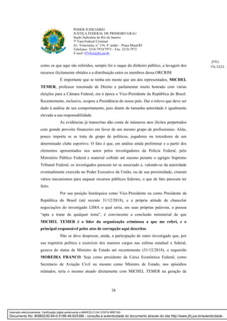 38
PODER JUDICIÁRIO
JUSTIÇA FEDERAL DE PRIMEIRO GRAU
Seção Judiciária do Rio de Janeiro
7ª Vara Federal Criminal
Av. Venezuela, n° 134, 4° andar – Praça Mauá/RJ
Telefones: 3218-7974/7973 – Fax: 3218-7972
E-mail: 07vfcr@jfrj.jus.br
como os que aqui são referidos, sempre foi o saque do dinheiro público, a lavagem dos
recursos ilicitamente obtidos e a distribuição entre os membros dessa ORCRIM
É importante que se tenha em mente que um dos representados, MICHEL
TEMER, professor renomado de Direito e parlamentar muito honrado com várias
eleições para a Câmara Federal, era à época o Vice-Presidente da República do Brasil.
Recentemente, inclusive, ocupou a Presidência de nosso país. Daí o relevo que deve ser
dado à análise de seu comportamento, pois diante de tamanha autoridade é igualmente
elevada a sua responsabilidade.
As evidências já transcritas dão conta de inúmeros atos ilícitos perpetrados
com grande proveito financeiro em favor de um mesmo grupo de profissionais. Aliás,
pouco importa se se trata de grupo de políticos, jogadores ou torcedores de um
determinado clube esportivo. O fato é que, em análise ainda preliminar e a partir dos
elementos apresentados nos autos pelos investigadores da Polícia Federal, pelo
Ministério Público Federal e material colhido até mesmo perante o egrégio Supremo
Tribunal Federal, os investigados parecem ter se associado e, valendo-se da autoridade
eventualmente exercida no Poder Executivo da União, ou de sua proximidade, criaram
vários mecanismos para saquear recursos públicos federais, o que de fato parecem ter
feito.
Por sua posição hierárquica como Vice-Presidente ou como Presidente da
República do Brasil (até recente 31/12/2018), e a própria atitude de chancelar
negociações do investigado LIMA o qual seria, em suas próprias palavras, a pessoa
“apta a tratar de qualquer tema”, é convincente a conclusão ministerial de que
MICHEL TEMER é o líder da organização criminosa a que me referi, e o
principal responsável pelos atos de corrupção aqui descritos.
Não se deve desprezar, ainda, a participação de outro investigado que, por
sua trajetória política e exercício dos maiores cargos nas esferas estadual e federal,
gozava do status de Ministro de Estado até recentemente (31/12/2018), o requerido
MOREIRA FRANCO. Seja como presidente da Caixa Econômica Federal, como
Secretario de Aviação Civil ou mesmo como Ministro de Estado, nos episódios
relatados, teria o mesmo atuado diretamente com MICHEL TEMER na geração de
JFRJ
Fls 5223
Assinado eletronicamente. Certificação digital pertencente a MARCELO DA COSTA BRETAS.
Documento No: 80965230-94-0-5186-46-625386 - consulta à autenticidade do documento através do site http://www.jfrj.jus.br/autenticidade .
 