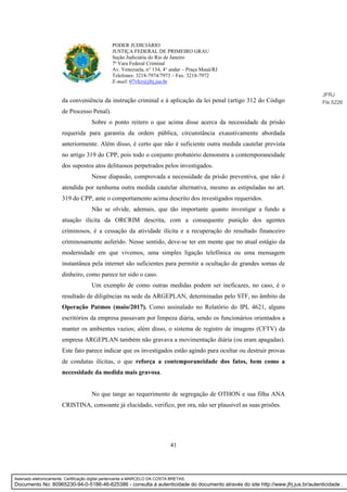 41
PODER JUDICIÁRIO
JUSTIÇA FEDERAL DE PRIMEIRO GRAU
Seção Judiciária do Rio de Janeiro
7ª Vara Federal Criminal
Av. Venezuela, n° 134, 4° andar – Praça Mauá/RJ
Telefones: 3218-7974/7973 – Fax: 3218-7972
E-mail: 07vfcr@jfrj.jus.br
da conveniência da instrução criminal e à aplicação da lei penal (artigo 312 do Código
de Processo Penal).
Sobre o ponto reitero o que acima disse acerca da necessidade da prisão
requerida para garantia da ordem pública, circunstância exaustivamente abordada
anteriormente. Além disso, é certo que não é suficiente outra medida cautelar prevista
no artigo 319 do CPP, pois todo o conjunto probatório demonstra a contemporaneidade
dos supostos atos delituosos perpetrados pelos investigados.
Nesse diapasão, comprovada a necessidade da prisão preventiva, que não é
atendida por nenhuma outra medida cautelar alternativa, mesmo as estipuladas no art.
319 do CPP, ante o comportamento acima descrito dos investigados requeridos.
Não se olvide, ademais, que tão importante quanto investigar a fundo a
atuação ilícita da ORCRIM descrita, com a consequente punição dos agentes
criminosos, é a cessação da atividade ilícita e a recuperação do resultado financeiro
criminosamente auferido. Nesse sentido, deve-se ter em mente que no atual estágio da
modernidade em que vivemos, uma simples ligação telefônica ou uma mensagem
instantânea pela internet são suficientes para permitir a ocultação de grandes somas de
dinheiro, como parece ter sido o caso.
Um exemplo de como outras medidas podem ser ineficazes, no caso, é o
resultado de diligências na sede da ARGEPLAN, determinadas pelo STF, no âmbito da
Operação Patmos (maio/2017). Como assinalado no Relatório do IPL 4621, alguns
escritórios da empresa passavam por limpeza diária, sendo os funcionários orientados a
manter os ambientes vazios; além disso, o sistema de registro de imagens (CFTV) da
empresa ARGEPLAN também não gravava a movimentação diária (ou eram apagadas).
Este fato parece indicar que os investigados estão agindo para ocultar ou destruir provas
de condutas ilícitas, o que reforça a contemporaneidade dos fatos, bem como a
necessidade da medida mais gravosa.
No que tange ao requerimento de segregação de OTHON e sua filha ANA
CRISTINA, consoante já elucidado, verifico, por ora, não ser plausível as suas prisões.
JFRJ
Fls 5226
Assinado eletronicamente. Certificação digital pertencente a MARCELO DA COSTA BRETAS.
Documento No: 80965230-94-0-5186-46-625386 - consulta à autenticidade do documento através do site http://www.jfrj.jus.br/autenticidade .
 