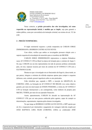 42
PODER JUDICIÁRIO
JUSTIÇA FEDERAL DE PRIMEIRO GRAU
Seção Judiciária do Rio de Janeiro
7ª Vara Federal Criminal
Av. Venezuela, n° 134, 4° andar – Praça Mauá/RJ
Telefones: 3218-7974/7973 – Fax: 3218-7972
E-mail: 07vfcr@jfrj.jus.br
Nesse contexto, a prisão preventiva dos oito investigados, tal como
requerida na representação inicial, é medida que se impõe, seja para garantir a
ordem pública, como por conveniência da instrução criminal, nos termos do art. 312 do
CPP.
2 – PRISÃO TEMPORÁRIA
O órgão ministerial requereu a prisão temporária de CARLOS JORGE
ZIMMERMANN e RODRIGO CASTRO ALVES NEVES.
Com efeito, verifico que ambos os investigados possuem relação com o
suposto esquema de arrecadação de numerário para os membros da ORCRIM.
CARLOS JORGE ZIMMERMANN representava a empresa finlandesa-
sueca AF CONSULT LTD no Brasil na época da licitação para o contrato de Angra 3.
Ou seja, CARLOS era um dos representantes da rede de pessoas jurídicas estruturada
para, em tese, repassar recursos por meio do contrato da AF CONSULT LTD com a
ELETRONUCLEAR.
Destaca-se que o investigado era ex-funcionário da Engevix, desse modo, ao
que parece, integrou a estrutura da referida empresas apenas para compor o esquema
delituoso, sem, contudo, possuir ingerência sobre os atos praticados.
Cabe relembrar que, segundo o MPF, a inserção da ARGEPLAN, do
CORONEL LIMA, na formação da AF CONSULT DO BRASIL teve como objetivo
garantir, por meio da intervenção de OTHON PINHEIRO, a vitória da AF CONSULT
LTD na licitação internacional e, em contrapartida, verter dinheiro de propina para
MICHEL TEMER, por meio do seu operador financeiro.
Assim, aparentemente, CARLOS foi alocado na representação da AF
CONSULT LTD, por ser uma pessoa conhecida pelos agentes, capaz de cumprir as
determinações, supostamente, impostas pelos demais investigados.
No que tange ao RODRIGO CASTRO ALVES NEVES, o MPF aponta que
ele foi o responsável por intermediar o pagamento de vantagem indevida exigida por
JOÃO BAPTISTA LIMA FILHO (CORONEL LIMA) ao colaborador JOSÉ
JFRJ
Fls 5227
Assinado eletronicamente. Certificação digital pertencente a MARCELO DA COSTA BRETAS.
Documento No: 80965230-94-0-5186-46-625386 - consulta à autenticidade do documento através do site http://www.jfrj.jus.br/autenticidade .
 