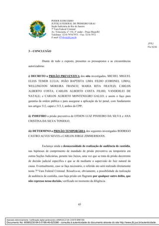 45
PODER JUDICIÁRIO
JUSTIÇA FEDERAL DE PRIMEIRO GRAU
Seção Judiciária do Rio de Janeiro
7ª Vara Federal Criminal
Av. Venezuela, n° 134, 4° andar – Praça Mauá/RJ
Telefones: 3218-7974/7973 – Fax: 3218-7972
E-mail: 07vfcr@jfrj.jus.br
3 – CONCLUSÃO
Diante de todo o exposto, presentes os pressupostos e as circunstâncias
autorizadoras:
i) DECRETO a PRISÃO PREVENTIVA dos oito investigados, MICHEL MIGUEL
ELIAS TEMER LULIA; JOÃO BAPTISTA LIMA FILHO (CORONEL LIMA);
WELLINGTON MOREIRA FRANCO; MARIA RITA FRATEZI; CARLOS
ALBERTO COSTA; CARLOS ALBERTO COSTA FILHO; VANDERLEI DE
NATALE; e CARLOS ALBERTO MONTENEGRO GALLO; e assim o faço para
garantia da ordem pública e para assegurar a aplicação da lei penal, com fundamento
nos artigos 312, caput e 313, I, ambos do CPP;
ii) INDEFIRO a prisão preventiva de OTHON LUIZ PINHEIRO DA SILVA e ANA
CRISTINA DA SILVA TONIOLO.
iii) DETERMINO a PRISÃO TEMPORÁRIA dos seguintes investigados RODRIGO
CASTRO ALVES NEVES e CARLOS JORGE ZIMMERMANN.
Esclareço ainda a desnecessidade de realização de audiência de custódia,
nas hipóteses de cumprimento de mandado de prisão preventiva ou temporária em
outras Seções Judiciárias, perante tais Juízos, uma vez que se trata de prisão decorrente
de decisão judicial específica e que se dá mediante a supervisão do Juiz natural da
causa. Eventualmente, caso se faça necessário, o referido ato será realizado diretamente
nesta 7ª Vara Federal Criminal. Ressalva-se, obviamente, a possibilidade da realização
de audiência de custódia, caso haja prisão em flagrante por qualquer outro delito, que
não expresso nessa decisão, verificado no momento da diligência.
JFRJ
Fls 5230
Assinado eletronicamente. Certificação digital pertencente a MARCELO DA COSTA BRETAS.
Documento No: 80965230-94-0-5186-46-625386 - consulta à autenticidade do documento através do site http://www.jfrj.jus.br/autenticidade .
 
