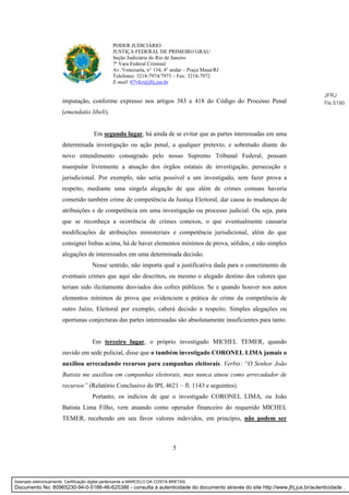 5
PODER JUDICIÁRIO
JUSTIÇA FEDERAL DE PRIMEIRO GRAU
Seção Judiciária do Rio de Janeiro
7ª Vara Federal Criminal
Av. Venezuela, n° 134, 4° andar – Praça Mauá/RJ
Telefones: 3218-7974/7973 – Fax: 3218-7972
E-mail: 07vfcr@jfrj.jus.br
imputação, conforme expresso nos artigos 383 e 418 do Código do Processo Penal
(emendatio libeli).
Em segundo lugar, há ainda de se evitar que as partes interessadas em uma
determinada investigação ou ação penal, a qualquer pretexto, e sobretudo diante do
novo entendimento consagrado pelo nosso Supremo Tribunal Federal, possam
manipular livremente a atuação dos órgãos estatais de investigação, persecução e
jurisdicional. Por exemplo, não seria possível a um investigado, sem fazer prova a
respeito, mediante uma singela alegação de que além de crimes comuns haveria
cometido também crime de competência da Justiça Eleitoral, dar causa às mudanças de
atribuições e de competência em uma investigação ou processo judicial. Ou seja, para
que se reconheça a ocorrência de crimes conexos, o que eventualmente causaria
modificações de atribuições ministeriais e competência jurisdicional, além do que
consignei linhas acima, há de haver elementos mínimos de prova, sólidos, e não simples
alegações de interessados em uma determinada decisão.
Nesse sentido, não importa qual a justificativa dada para o cometimento de
eventuais crimes que aqui são descritos, ou mesmo o alegado destino dos valores que
teriam sido ilicitamente desviados dos cofres públicos. Se e quando houver nos autos
elementos mínimos de prova que evidenciem a prática de crime da competência de
outro Juízo, Eleitoral por exemplo, caberá decisão a respeito. Simples alegações ou
oportunas conjecturas das partes interessadas são absolutamente insuficientes para tanto.
Em terceiro lugar, o próprio investigado MICHEL TEMER, quando
ouvido em sede policial, disse que o também investigado CORONEL LIMA jamais o
auxiliou arrecadando recursos para campanhas eleitorais. Verbis: “O Senhor João
Batista me auxiliou em campanhas eleitorais, mas nunca atuou como arrecadador de
recursos” (Relatório Conclusivo do IPL 4621 – fl. 1143 e seguintes).
Portanto, os indícios de que o investigado CORONEL LIMA, ou João
Batista Lima Filho, vem atuando como operador financeiro do requerido MICHEL
TEMER, recebendo em seu favor valores indevidos, em princípio, não podem ser
JFRJ
Fls 5190
Assinado eletronicamente. Certificação digital pertencente a MARCELO DA COSTA BRETAS.
Documento No: 80965230-94-0-5186-46-625386 - consulta à autenticidade do documento através do site http://www.jfrj.jus.br/autenticidade .
 
