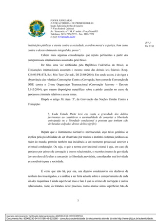 7
PODER JUDICIÁRIO
JUSTIÇA FEDERAL DE PRIMEIRO GRAU
Seção Judiciária do Rio de Janeiro
7ª Vara Federal Criminal
Av. Venezuela, n° 134, 4° andar – Praça Mauá/RJ
Telefones: 3218-7974/7973 – Fax: 3218-7972
E-mail: 07vfcr@jfrj.jus.br
instituições públicas e atenta contra a sociedade, a ordem moral e a justiça, bem como
contra o desenvolvimento integral dos povos”.
Cabem mais algumas considerações que reputo pertinentes a partir dos
compromissos internacionais assumidos pelo Brasil.
De fato, uma vez ratificadas pela República Federativa do Brasil, as
Convenções internacionais assumem o mesmo status das demais leis federais (Resp.
426495/PR-STJ, Rel. Min Teori Zavaski, DJ 25/08/2004). Em sendo assim, é de rigor a
observância das referidas Convenções Contra a Corrupção, bem como da Convenção da
ONU contra o Crime Organizado Transnacional (Convenção Palermo – Decreto
5.015/2004), que trazem disposições específicas sobre a prisão cautelar no curso de
processos criminais relativos a esses temas.
Dispõe o artigo 30, item ‘5’, da Convenção das Nações Unidas Contra a
Corrupção:
5. Cada Estado Parte terá em conta a gravidade dos delitos
pertinentes ao considerar a eventualidade de conceder a liberdade
antecipada ou a liberdade condicional a pessoas que tenham sido
declaradas culpadas desses delitos (grifei).
Repare que o instrumento normativo internacional, cujo texto genérico se
explica pela possibilidade de ser observado por muitos e distintos sistemas jurídicos ao
redor do mundo, permite também sua incidência a um momento processual anterior a
eventual condenação. Ou seja, o que a norma convencional estatui é que, em caso de
processo por crimes de corrupção e outros relacionados, o reconhecimento da gravidade
do caso deve dificultar a concessão de liberdade provisória, consideradas sua lesividade
extraordinária para a sociedade.
É certo que não há, por ora, um decreto condenatório em desfavor de
nenhum dos investigados, e a análise a ser feita adiante sobre o comportamento de cada
um dos requeridos é ainda superficial, mas o fato é que os crimes de corrupção e outros
relacionados, como os tratados neste processo, numa análise ainda superficial, hão de
JFRJ
Fls 5192
Assinado eletronicamente. Certificação digital pertencente a MARCELO DA COSTA BRETAS.
Documento No: 80965230-94-0-5186-46-625386 - consulta à autenticidade do documento através do site http://www.jfrj.jus.br/autenticidade .
 