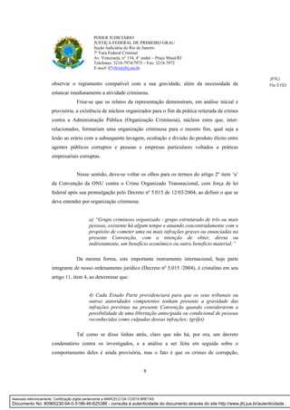 8
PODER JUDICIÁRIO
JUSTIÇA FEDERAL DE PRIMEIRO GRAU
Seção Judiciária do Rio de Janeiro
7ª Vara Federal Criminal
Av. Venezuela, n° 134, 4° andar – Praça Mauá/RJ
Telefones: 3218-7974/7973 – Fax: 3218-7972
E-mail: 07vfcr@jfrj.jus.br
observar o regramento compatível com a sua gravidade, além da necessidade de
estancar imediatamente a atividade criminosa.
Frise-se que os relatos da representação demonstram, em análise inicial e
provisória, a existência de núcleos organizados para o fim da prática reiterada de crimes
contra a Administração Pública (Organização Criminosa), núcleos estes que, inter-
relacionados, formariam uma organização criminosa para o mesmo fim, qual seja a
lesão ao erário com a subsequente lavagem, ocultação e divisão do produto ilícito entre
agentes públicos corruptos e pessoas e empresas particulares voltados a práticas
empresariais corruptas.
Nesse sentido, deve-se voltar os olhos para os termos do artigo 2º item ‘a’
da Convenção da ONU contra o Crime Organizado Transnacional, com força de lei
federal após sua promulgação pelo Decreto nº 5.015 de 12/03/2004, ao definir o que se
deve entender por organização criminosa:
a) “Grupo criminoso organizado - grupo estruturado de três ou mais
pessoas, existente há algum tempo e atuando concentradamente com o
propósito de cometer uma ou mais infrações graves ou enunciadas na
presente Convenção, com a intenção de obter, direta ou
indiretamente, um benefício econômico ou outro benefício material;”
Da mesma forma, este importante instrumento internacional, hoje parte
integrante de nosso ordenamento jurídico (Decreto nº 5.015 /2004), é cristalino em seu
artigo 11, item 4, ao determinar que:
4) Cada Estado Parte providenciará para que os seus tribunais ou
outras autoridades competentes tenham presente a gravidade das
infrações previstas na presente Convenção quando considerarem a
possibilidade de uma libertação antecipada ou condicional de pessoas
reconhecidas como culpadas dessas infrações; (grifei)
Tal como se disse linhas atrás, claro que não há, por ora, um decreto
condenatório contra os investigados, e a análise a ser feita em seguida sobre o
comportamento deles é ainda provisória, mas o fato é que os crimes de corrupção,
JFRJ
Fls 5193
Assinado eletronicamente. Certificação digital pertencente a MARCELO DA COSTA BRETAS.
Documento No: 80965230-94-0-5186-46-625386 - consulta à autenticidade do documento através do site http://www.jfrj.jus.br/autenticidade .
 