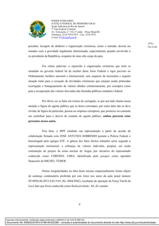 9
PODER JUDICIÁRIO
JUSTIÇA FEDERAL DE PRIMEIRO GRAU
Seção Judiciária do Rio de Janeiro
7ª Vara Federal Criminal
Av. Venezuela, n° 134, 4° andar – Praça Mauá/RJ
Telefones: 3218-7974/7973 – Fax: 3218-7972
E-mail: 07vfcr@jfrj.jus.br
peculato, lavagem de dinheiro e organização criminosa, como o narrado, devem ser
tratados com a gravidade legalmente determinada, especialmente quando envolvido o
ex-presidente da República, ocupante do mais alto cargo do país.
Em outras palavras: a repressão à organização criminosa que teria se
instalado no governo federal há de receber deste Juízo Federal o rigor previsto no
Ordenamento Jurídico nacional e internacional, sem esquecer da necessária e urgente
atuação tanto para a cessação de atividades criminosas que estejam sendo praticadas
(corrupção e branqueamento de valores obtidos criminosamente, por exemplo) como
para a recuperação dos valores desviados das fazendas públicas estadual e federal.
Por óbvio, ao se falar em crimes de corrupção, se por um lado chama nossa
atenção a figura do agente público que se deixa corromper, por outro lado não se deve
olvidar da figura do particular, pessoa ou empresa corruptora, que promove ou consente
em contribuir para o desvio de conduta do agente público; ambos parecem estar
presentes nesses autos.
Pois bem, o MPF entabula sua representação a partir do acordo de
colaboração firmado com JOSE ANTUNES SOBRINHO perante a Polícia Federal e
homologado pelo egrégio STF. A gênese dos fatos ilícitos relatados seria, segundo a
representação ministerial, a cobrança de valores indevidos, propina, em razão
contratação do projeto da usina nuclear de Angra, por iniciativa do representado
conhecido como CORONEL LIMA, identificado pelo parquet como operador
financeiro de MICHEL TEMER.
Outras irregularidades na obra deste mesmo empreendimento foram objeto
de sentença condenatória proferida por este Juízo nos autos da ação penal número
0510926-86.2015.4.02.5101 (fls. 4884/5042), resultante de operação da Força Tarefa da
Lava Jato que ficou conhecida como Radioatividade. Ali, fiz constar:
JFRJ
Fls 5194
Assinado eletronicamente. Certificação digital pertencente a MARCELO DA COSTA BRETAS.
Documento No: 80965230-94-0-5186-46-625386 - consulta à autenticidade do documento através do site http://www.jfrj.jus.br/autenticidade .
 