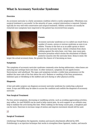 What Is Accessory Navicular Syndrome
Overview
An accessory navicular is a fairly uncommon condition which is rarely symptomatic. Oftentimes non-
surgical treatment is successful. In the minority of cases, surgical intervention is required. Patients
typically do very well with conservative and surgical treatment. Athletic activities can usually be
restarted once symptoms have improved or the patient has recovered from surgery.
Causes
Accessory navicular syndrome as it is called can result from a
number of causes, excess or overuse syndrome as seen in an
athlete. Trauma to the foot as in an ankle sprain or direct
trauma to the navicular bone. chronic irritation from shoes
rubbing against the extra bone, over time, may cause pain.
Excessive pronation which strains the attachment of tibialis
posterior muscles into the navicular bone. Keep in mind, the
larger the actual accessory bone, the greater the chance of it becoming an issue.
Symptoms
The symptoms of accessory navicular syndrome commonly arise during adolescence, when bones are
maturing and cartilage fuses into bone. In other instances, symptoms do not appAccessory
Navicularear until adulthood. The signs and symptoms include a visible bony prominence on the
midfoot the inner side of the foot above the arch. Redness or swelling of the bony prominence.
Indistinct pain or throbbing in the midfoot and arch during or after physical activity.
Diagnosis
A foot and ankle surgeon can diagnose accessory navicular syndrome by conducting a physical
exam. X-rays and MRIs may be taken to access the condition and confirm the diagnosis of accessory
navicular.
Non Surgical Treatment
For less severe symptoms, decreasing or modifying activity, such as avoiding aggravating activities,
may suffice. Ice and NSAIDS can be used to help control pain. An arch support or an orthotics may
help to stabilize the arch during this time. When rubbing on the bump causes pain, a doughnut pad
can be worn. Exercises to increase range of motion and improve movement should still be used.
Surgical Treatment
rolotherapy Strengthens the ligaments, tendons and muscle attachments affected by ANS.
Prolotherapy is an injection technique that works to strengthen these ligament, tendon, and muscle
 
