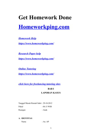 Get Homework Done
Homeworkping.com
Homework Help
https://www.homeworkping.com/
Research Paper help
https://www.homeworkping.com/
Online Tutoring
https://www.homeworkping.com/
click here for freelancing tutoring sites
BAB I
LAPORAN KASUS
Tanggal Masuk Rumah Sakit : 29-10-2012
Pukul : 06.15 WIB
Ruangan : Anak
A. IDENTITAS
Nama : An. AP
1
 