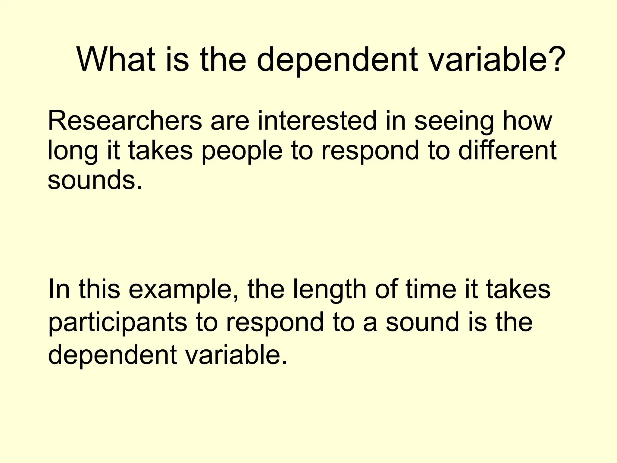 What is the dependent variable?
Researchers are interested in seeing how
long it takes people to respond to different
sounds.
In this example, the length of time it takes
participants to respond to a sound is the
dependent variable.
 