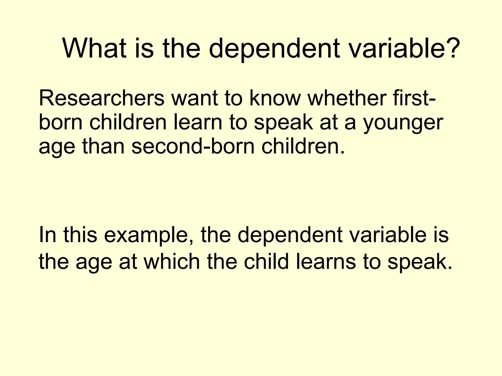 What is the dependent variable?
Researchers want to know whether first-
born children learn to speak at a younger
age than second-born children.
In this example, the dependent variable is
the age at which the child learns to speak.
 
