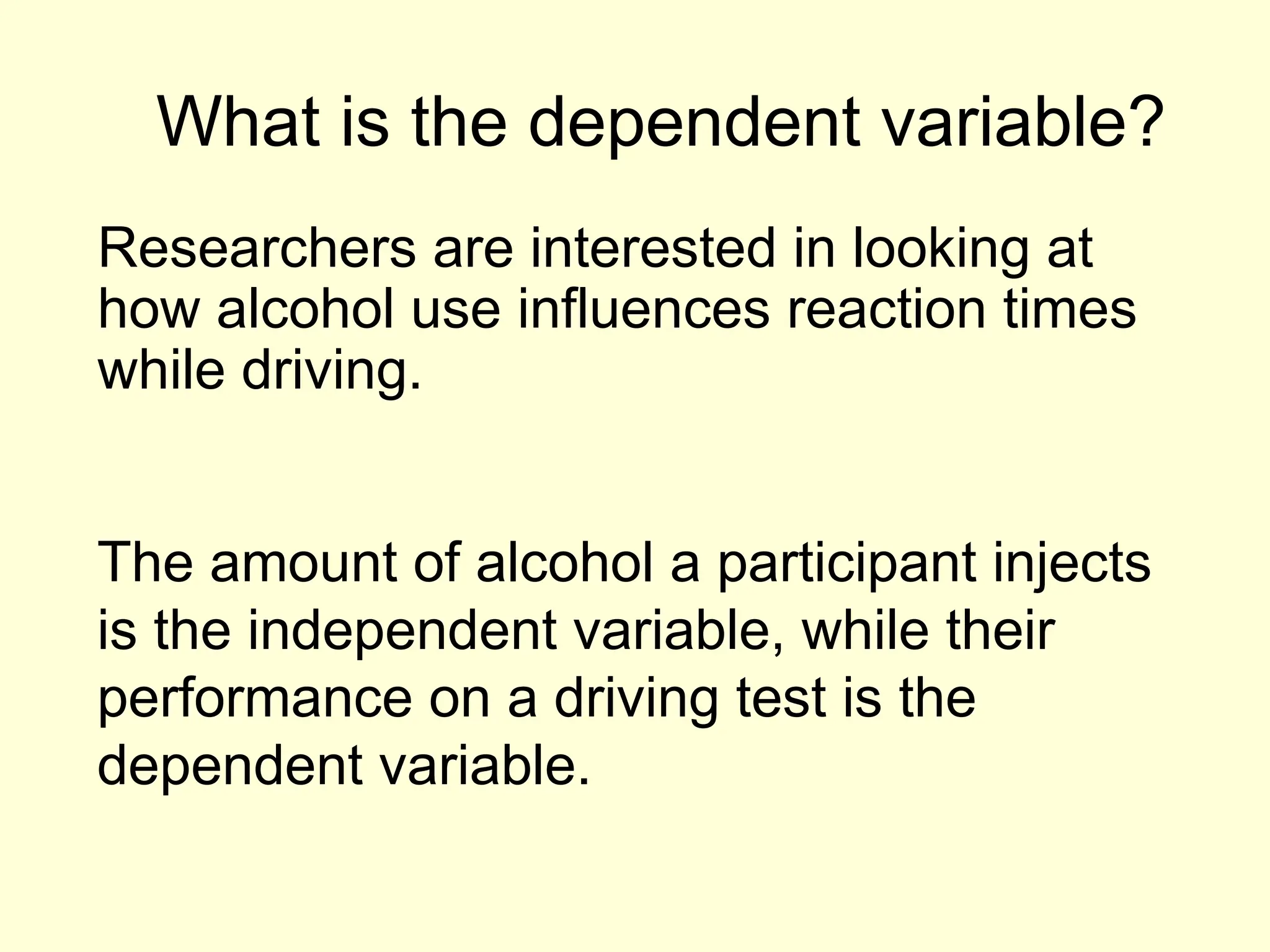 What is the dependent variable?
Researchers are interested in looking at
how alcohol use influences reaction times
while driving.
The amount of alcohol a participant injects
is the independent variable, while their
performance on a driving test is the
dependent variable.
 
